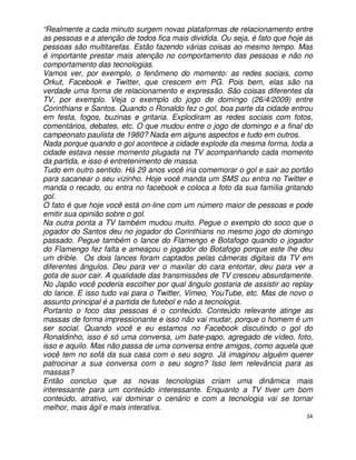 “Realmente a cada minuto surgem novas plataformas de relacionamento entre
as pessoas e a atenção de todos fica mais dividida. Ou seja, é fato que hoje as
pessoas são multitarefas. Estão fazendo várias coisas ao mesmo tempo. Mas
é importante prestar mais atenção no comportamento das pessoas e não no
comportamento das tecnologias.
Vamos ver, por exemplo, o fenômeno do momento: as redes sociais, como
Orkut, Facebook e Twitter, que crescem em PG. Pois bem, elas são na
verdade uma forma de relacionamento e expressão. São coisas diferentes da
TV, por exemplo. Veja o exemplo do jogo de domingo (26/4/2009) entre
Corinthians e Santos. Quando o Ronaldo fez o gol, boa parte da cidade entrou
em festa, fogos, buzinas e gritaria. Explodiram as redes sociais com fotos,
comentários, debates, etc. O que mudou entre o jogo de domingo e a final do
campeonato paulista de 1980? Nada em alguns aspectos e tudo em outros.
Nada porque quando o gol acontece a cidade explode da mesma forma, toda a
cidade estava nesse momento plugada na TV acompanhando cada momento
da partida, e isso é entretenimento de massa.
Tudo em outro sentido. Há 29 anos você iria comemorar o gol e sair ao portão
para sacanear o seu vizinho. Hoje você manda um SMS ou entra no Twitter e
manda o recado, ou entra no facebook e coloca a foto da sua família gritando
gol.
O fato é que hoje você está on-line com um número maior de pessoas e pode
emitir sua opinião sobre o gol.
Na outra ponta a TV também mudou muito. Pegue o exemplo do soco que o
jogador do Santos deu no jogador do Corinthians no mesmo jogo do domingo
passado. Pegue também o lance do Flamengo e Botafogo quando o jogador
do Flamengo fez falta e ameaçou o jogador do Botafogo porque este lhe deu
um drible. Os dois lances foram captados pelas câmeras digitais da TV em
diferentes ângulos. Deu para ver o maxilar do cara entortar, deu para ver a
gota de suor cair. A qualidade das transmissões de TV cresceu absurdamente.
No Japão você poderia escolher por qual ângulo gostaria de assistir ao replay
do lance. E isso tudo vai para o Twitter, Vimeo, YouTube, etc. Mas de novo o
assunto principal é a partida de futebol e não a tecnologia.
Portanto o foco das pessoas é o conteúdo. Conteúdo relevante atinge as
massas de forma impressionante e isso não vai mudar, porque o homem é um
ser social. Quando você e eu estamos no Facebook discutindo o gol do
Ronaldinho, isso é só uma conversa, um bate-papo, agregado de vídeo, foto,
isso e aquilo. Mas não passa de uma conversa entre amigos, como aquela que
você tem no sofá da sua casa com o seu sogro. Já imaginou alguém querer
patrocinar a sua conversa com o seu sogro? Isso tem relevância para as
massas?
Então concluo que as novas tecnologias criam uma dinâmica mais
interessante para um conteúdo interessante. Enquanto a TV tiver um bom
conteúdo, atrativo, vai dominar o cenário e com a tecnologia vai se tornar
melhor, mais ágil e mais interativa.
                                                                             34
 