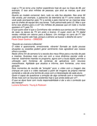Logo a TV se torna uma melhor experiência hoje do que na Copa de 86, por
exemplo. E isso atrai milhões de pessoas, que atrai as marcas, que atrai
dinheiro.
Quanto ao modelo comercial, bem, tudo na vida fica obsoleto. Nos anos 90
não existia, por exemplo, o patrocínio da telemetria da F1 como existe hoje,
você pode acompanhar pela TV a corrida e pela internet ter as mesmas telas
que os chefes de equipe têm nos boxes. Tudo patrocinado pela LG. Mas o que
torna isso atrativo para a LG? Os milhões de pessoas que em todo o mundo
assistem à F1 pela TV.
O que quero dizer é que o Corinthians não venderia sua camisa por 20 milhões
de reais na época da TV em preto e branco. O super zoom da TV digital
rendeu milhões em retorno para a Batavo. Um minilogo no carro de F1 não
valia tanto quanto vale hoje, porque a câmera vai buscar o detalhe do carro.”
Paulo Cesar Queiroz – DM9DDB

“Quando se vivencia é diferente!
O vídeo é apaixonante, emocionante, vibrante! Somado ao áudio poucas
situações ou ocasiões podem gerar sentimento mais agradável aos nossos
olhos e ouvidos.
Neste último fim de semana fui a escola dos meus filhos para a reunião de pais
e mestres. Surpresa mais uma vez com a nova dinâmica escolar onde a
internet totalmente inserida no programa, agora com a lousa digital, permite a
utilização sem fronteiras de centenas de aplicativos com recursos
maravilhosos. Agilidade que atualiza e informa, sem fronteiras, uma nova
geração.
Dois momentos da reunião de "emoção" pura: o vídeo com a imagem das
crianças em aula e o vídeo realizado a partir de imagens da própria internet
contando a vida de uma família de ursos com a interpretação de cada aluno.
Quem é capaz de questionar a emoção de algo contendo som e movimento?
Ainda mais com os recursos existentes hoje e que ainda estão por vir? .
O que se deve fazer com muita responsabilidade é dar a ela o conteúdo que
ela merece!”
Luciana Schwartz- Young & Rubicam




                                                                            35
 