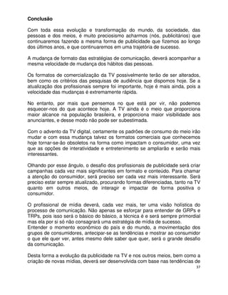Conclusão

Com toda essa evolução e transformação do mundo, da sociedade, das
pessoas e dos meios, é muito preciosismo acharmos (nós, publicitários) que
continuaremos fazendo a mesma forma de publicidade que fizemos ao longo
dos últimos anos, e que continuaremos em uma trajetória de sucesso.

A mudança de formato das estratégias de comunicação, deverá acompanhar a
mesma velocidade de mudança dos hábitos das pessoas.

Os formatos de comercialização da TV possivelmente terão de ser alterados,
bem como os critérios das pesquisas de audiência que dispomos hoje. Se a
atualização dos profissionais sempre foi importante, hoje é mais ainda, pois a
velocidade das mudanças é extremamente rápida.

No entanto, por mais que pensemos no que está por vir, não podemos
esquecer-nos do que acontece hoje. A TV ainda é o meio que proporciona
maior alcance na população brasileira, e proporciona maior visibilidade aos
anunciantes, e desse modo não pode ser subestimada.

Com o advento da TV digital, certamente os padrões de consumo do meio irão
mudar e com essa mudança talvez os formatos comerciais que conhecemos
hoje tornar-se-ão obsoletos na forma como impactam o consumidor, uma vez
que as opções de interatividade e entretenimento se ampliarão e serão mais
interessantes.

Olhando por esse ângulo, o desafio dos profissionais de publicidade será criar
campanhas cada vez mais significantes em formato e conteúdo. Para chamar
a atenção do consumidor, será preciso ser cada vez mais interessante. Será
preciso estar sempre atualizado, procurando formas diferenciadas, tanto na TV
quanto em outros meios, de interagir e impactar de forma positiva o
consumidor.

O profissional de mídia deverá, cada vez mais, ter uma visão holística do
processo de comunicação. Não apenas se esforçar para entender de GRPs e
TRPs, pois isso será o básico do básico, a técnica é e será sempre primordial
mas ela por si só não consagrará uma estratégia de mídia de sucesso.
Entender o momento econômico do país e do mundo, a movimentação dos
grupos de consumidores, antecipar-se as tendências e mostrar ao consumidor
o que ele quer ver, antes mesmo dele saber que quer, será o grande desafio
da comunicação.

Desta forma a evolução da publicidade na TV e nos outros meios, bem como a
criação de novas mídias, deverá ser desenvolvida com base nas tendências de
                                                                            37
 