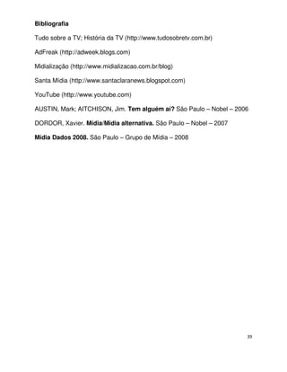 Bibliografia

Tudo sobre a TV; História da TV (http://www.tudosobretv.com.br)

AdFreak (http://adweek.blogs.com)

Midialização (http://www.midializacao.com.br/blog)

Santa Mídia (http://www.santaclaranews.blogspot.com)

YouTube (http://www.youtube.com)

AUSTIN, Mark; AITCHISON, Jim. Tem alguém aí? São Paulo – Nobel – 2006

DORDOR, Xavier. Mídia/Mídia alternativa. São Paulo – Nobel – 2007

Mídia Dados 2008. São Paulo – Grupo de Mídia – 2008




                                                                    39
 