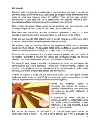 Introdução
Começo esta monografia visualizando o real momento em que o mundo se
encontra hoje, fevereiro de 2009, logo após as eleições norte-americanas e no
meio de uma das maiores crises da história. Tudo parece estar parado,
observando o que está por vir e acreditando em alguma manobra bem-
sucedida para fazer com que a economia prospere novamente.
Bem, muitos de vocês devem estar se perguntando por que começar uma
monografia que vai falar sobre TV com esse discurso de crise.
Pois bem, nos momentos de crise avaliamos realmente o que faz ou não
sentido, e escolhemos entre uma alternativa ou outra com muito critério.
Pode ser que quando este trabalho estiver sendo julgado o cenário seja outro
e, espero, bem melhor do que o presenciado atualmente.
No entanto, hoje as decisões dentro das empresas estão sendo tomadas
depois de muito estudo. As despesas estão sendo cortadas e já começamos a
observar essa redução em relação ao budget para comunicação.
Estamos em um momento em que com menos é preciso se fazer mais, é
necessário aumentar o volume de venda dos produtos/serviços de nossos
clientes com uma verba menor para as campanhas publicitárias.
Tal situação nos obriga a estudar cautelosamente todas as estratégias de
comunicação que serão adotadas. Temos que, invariavelmente, “Acertar na
mosca”, pois qualquer erro no planejamento de comunicação e mídia, neste
cenário, acarretará em grandes perdas aos anunciantes.
Acertar na mosca, a cada dia, se torna mais difícil. Mas com algum estudo
podemos evitar “errar na mosca”, já que esse erro gera consequências cruéis
demais especialmente no relacionamento cliente–agência.
                                       Diante da mudança rápida e
                                       constante dos hábitos de consumo,
                                       também presenciamos uma evolução
                                       em como as pessoas passaram a
                                       consumir mídia.
                                       A explosão de meios, veículos e
                                       formas de atingir o consumidor surge
                                       tão rápido quanto as dúvidas do que
                                       realmente é ou não eficiente, o que
                                       trará ou não resultado.
Por vezes escutamos de visionários da comunicação quais serão as
tendências para o futuro – há uns 5 anos escutei que com a evolução da
                                                                            4
 