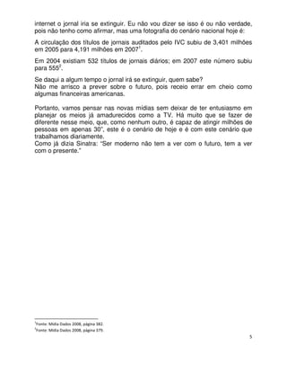 internet o jornal iria se extinguir. Eu não vou dizer se isso é ou não verdade,
pois não tenho como afirmar, mas uma fotografia do cenário nacional hoje é:
A circulação dos títulos de jornais auditados pelo IVC subiu de 3,401 milhões
em 2005 para 4,191 milhões em 20071.
Em 2004 existiam 532 títulos de jornais diários; em 2007 este número subiu
para 5552.
Se daqui a algum tempo o jornal irá se extinguir, quem sabe?
Não me arrisco a prever sobre o futuro, pois receio errar em cheio como
algumas financeiras americanas.

Portanto, vamos pensar nas novas mídias sem deixar de ter entusiasmo em
planejar os meios já amadurecidos como a TV. Há muito que se fazer de
diferente nesse meio, que, como nenhum outro, é capaz de atingir milhões de
pessoas em apenas 30”, este é o cenário de hoje e é com este cenário que
trabalhamos diariamente.
Como já dizia Sinatra: “Ser moderno não tem a ver com o futuro, tem a ver
com o presente.”




1
    Fonte: Mídia Dados 2008, página 382.
2
    Fonte: Mídia Dados 2008, página 379.
                                                                              5
 