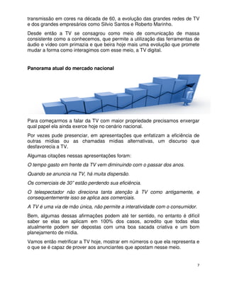 transmissão em cores na década de 60, a evolução das grandes redes de TV
e dos grandes empresários como Silvio Santos e Roberto Marinho.
Desde então a TV se consagrou como meio de comunicação de massa
consistente como a conhecemos, que permite a utilização das ferramentas de
áudio e vídeo com primazia e que beira hoje mais uma evolução que promete
mudar a forma como interagimos com esse meio, a TV digital.


Panorama atual do mercado nacional




Para começarmos a falar da TV com maior propriedade precisamos enxergar
qual papel ela ainda exerce hoje no cenário nacional.
Por vezes pude presenciar, em apresentações que enfatizam a eficiência de
outras mídias ou as chamadas mídias alternativas, um discurso que
desfavorecia a TV.
Algumas citações nessas apresentações foram:
O tempo gasto em frente da TV vem diminuindo com o passar dos anos.
Quando se anuncia na TV, há muita dispersão.
Os comerciais de 30” estão perdendo sua eficiência.
O telespectador não direciona tanta atenção à TV como antigamente, e
consequentemente isso se aplica aos comerciais.
A TV é uma via de mão única, não permite a interatividade com o consumidor.
Bem, algumas dessas afirmações podem até ter sentido, no entanto é difícil
saber se elas se aplicam em 100% dos casos, acredito que todas elas
atualmente podem ser depostas com uma boa sacada criativa e um bom
planejamento de mídia.
Vamos então metrificar a TV hoje, mostrar em números o que ela representa e
o que se é capaz de prover aos anunciantes que apostam nesse meio.


                                                                              7
 