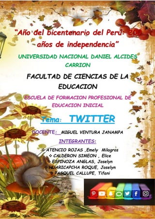 1
“Año del bicentenario del Perú: 200
años de independencia”
UNIVERSIDAD NACIONAL DANIEL ALCIDES
CARRION
FACULTAD DE CIENCIAS DE LA
EDUCACION
ESCUELA DE FORMACION PROFESIONAL DE
EDUCACION INICIAL
Tema: TWITTER
DOCENTE: MIGUEL VENTURA JANAMPA
INTEGRANTES:
❖ ATENCIO ROJAS ,Emely Milagros
❖ CALDERON SIMEON , Elice
❖ ESPINOZA ANGLAS, Joselyn
❖ HUARICAPCHA ROQUE, Joselyn
❖ PASQUEL CALLUPE, Tifani
 