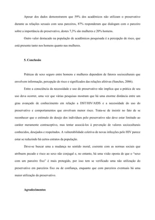 Apesar dos dados demonstrarem que 59% dos acadêmicos não utilizam o preservativo

durante as relações sexuais com seus parceiros, 87% responderam que dialogam com o parceiro

sobre a importância do preservativo, destes 7,3% são mulheres e 20% homens.

       Outro valor destacado na população de acadêmicos pesquisada é a percepção de risco, que

está presente tanto nos homens quanto nas mulheres.



       5. Conclusão



       Práticas de sexo seguro entre homens e mulheres dependem de fatores socioculturais que

envolvem informação, percepção de risco e significados das relações afetivas (Sanches, 2006).

       Entre a consciência da necessidade e uso do preservativo não implica que a prática de seu

uso deva ocorrer, uma vez que várias pesquisas mostram que há uma enorme distância entre um

grau avançado de conhecimento em relação a DST/HIV/AIDS e a necessidade do uso do

preservativo e comportamentos que envolvam menor risco. Trata-se de insistir no fato de se

reconhecer que o estímulo do desejo dos indivíduos pelo preservativo não deve estar limitado ao

caráter meramente contraceptivo, mas tentar associá-los à prevenção de valores socioculturais

conhecidos, desejados e respeitados. A vulnerabilidade coletiva de novas infecções pelo HIV parece

estar se reduzindo há certos estratos da população.

       Deve-se buscar uma a mudança no sentido moral, coerente com as normas sociais que

atribuem pecado e risco ao sexo não conjugal e, no entanto, há uma visão oposta de que o “sexo

com um parceiro fixo” é mais protegido, por isso tem se verificado uma não utilização do

preservativo em parceiros fixo ou de confiança, enquanto que com parceiros eventuais há uma

maior utilização do preservativo.



       Agradecimentos
 