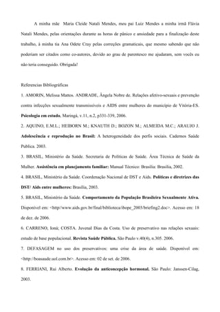 A minha mãe Maria Cleide Natali Mendes, meu pai Luiz Mendes a minha irmã Flávia

Natali Mendes, pelas orientações durante as horas de pânico e ansiedade para a finalização deste

trabalho, à minha tia Ana Odete Cray pelas correções gramaticais, que mesmo sabendo que não

poderiam ser citados como co-autores, devido ao grau de parentesco me ajudaram, sem vocês eu

não teria conseguido. Obrigada!



Referencias Bibliográficas

1. AMORIN, Melissa Mattos. ANDRADE, Ângela Nobre de. Relações afetivo-sexuais e prevenção

contra infecções sexualmente transmissíveis e AIDS entre mulheres do município de Vitória-ES.

Psicologia em estudo, Maringá, v.11, n.2, p331-339, 2006.

2. AQUINO, E.M.L.; HEIBORN M.; KNAUTH D.; BOZON M.; ALMEIDA M.C.; ARAUJO J.

Adolescência e reprodução no Brasil: A heterogeneidade dos perfis sociais. Cadernos Saúde

Publica. 2003.

3. BRASIL, Ministério da Saúde. Secretaria de Políticas de Saúde. Área Técnica de Saúde da

Mulher. Assistência em planejamento familiar: Manual Técnico: Brasília: Brasília, 2002.

4. BRASIL, Ministério da Saúde. Coordenação Nacional de DST e Aids. Políticas e diretrizes das

DST/ Aids entre mulheres: Brasília, 2003.

5. BRASIL, Ministério da Saúde. Comportamento da População Brasileira Sexualmente Ativa.

Disponível em: <http//www.aids.gov.br/final/biblioteca/ibope_2003/briefing2.doc>. Acesso em: 18

de dez. de 2006.

6. CARRENO, Ioná; COSTA. Juvenal Dias da Costa. Uso de preservativo nas relações sexuais:

estudo de base populacional. Revista Saúde Pública. São Paulo v.40(4), n.305. 2006.

7. DEFASAGEM no uso dos preservativos: uma crise da área de saúde. Disponível em:

<http://boasaude.uol.com.br>. Acesso em: 02 de set. de 2006.

8. FERRIANI, Rui Alberto. Evolução da anticoncepção hormonal. São Paulo: Janssen-Cilag,

2003.
 