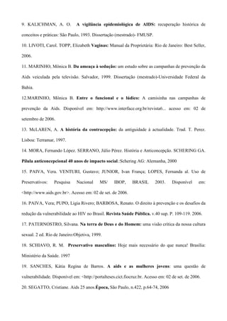 9. KALICHMAN, A. O.           A vigilância epidemiológica de AIDS: recuperação histórica de

conceitos e práticas: São Paulo, 1993. Dissertação (mestrado)- FMUSP.

10. LIVOTI, Carol. TOPP, Elizabeth Vaginas: Manual da Proprietária: Rio de Janeiro: Best Seller,

2006.

11. MARINHO, Mônica B. Da ameaça à sedução: um estudo sobre as campanhas de prevenção da

Aids veiculada pela televisão. Salvador, 1999. Dissertação (mestrado)-Universidade Federal da

Bahia.

12.MARINHO, Mônica B. Entre o funcional e o lúdico: A camisinha nas campanhas de

prevenção da Aids. Disponível em: http://www.interface.org.br/revista6... acesso em: 02 de

setembro de 2006.

13. McLAREN, A. A história da contracepção: da antiguidade à actualidade. Trad. T. Perez.

Lisboa: Terramar, 1997.

14. MORA, Fernando López. SERRANO, Júlio Pérez. História e Anticoncepção. SCHERING GA.

Pílula anticoncepcional 40 anos de impacto social.:Schering AG: Alemanha, 2000

15. PAIVA, Vera. VENTURI, Gustavo; JUNIOR, Ivan França; LOPES, Fernanda al. Uso de

Preservativos:   Pesquisa     Nacional     MS/     IBOP,     BRASIL      2003.     Disponível    em:

<http://www.aids.gov.br>. Acesso em: 02 de set. de 2006.

16. PAIVA, Vera; PUPO, Ligia Rivero; BARBOSA, Renato. O direito à prevenção e os desafios da

redução da vulnerabilidade ao HIV no Brasil. Revista Saúde Pública. v.40 sup. P. 109-119. 2006.

17. PATERNOSTRO, Silvana. Na terra de Deus e do Homem: uma visão crítica da nossa cultura

sexual. 2 ed. Rio de Janeiro:Objetiva, 1999.

18. SCHIAVO, R. M. Preservativo masculino: Hoje mais necessário do que nunca! Brasília:

Ministério da Saúde. 1997

19. SANCHES, Kátia Regina de Barros. A aids e as mulheres jovens: uma questão de

vulnerabilidade. Disponível em: <http://portalteses.cict.fiocruz.br. Acesso em: 02 de set. de 2006.

20. SEGATTO, Cristiane. Aids 25 anos.Época, São Paulo, n.422, p.64-74, 2006
 