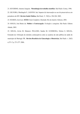 21. SEVERINO, Antonio Joaquim. Metodologia do trabalho científico: São Paulo: Cortez, 1996.

22. SILVEIRA, Mariângela F.; SANTOS. Iná. Impacto de intervenção no uso de preservativos em

portadores do HIV. Revista Saúde Publica, São Paulo. V. 39(2) n. 296-304. 2005.

23. SOARES, José Luis. SEXO: Guia Completo e Ilustrado: Rio de Janeiro: Ediouro, 2001.

24. SOUZA, José Bento de. Mulher e Contracepção: Evolução e conquista. São Paulo: Editora

Alaúde, 2003.

25. SOUZA, Jovita M. Matarezi. PELLOSO, Sandra M. UCHIMURA, Nelson S. SOUZA,

Fernando de. Utilização de métodos contraceptivos entre as usuárias da rede pública de saúde do

município de Maringá- PR. Revista Brasileira de Ginecologia e Obstetrícia, São Paulo. v. 28(5)

n.271-7 p. 271-277. 2006.
 