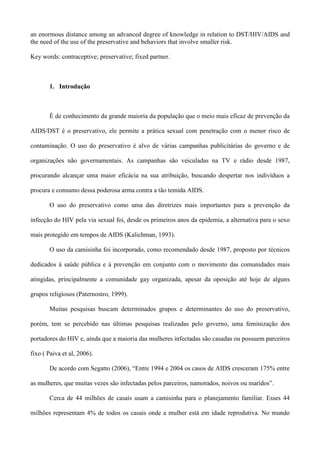 an enormous distance among an advanced degree of knowledge in relation to DST/HIV/AIDS and
the need of the use of the preservative and behaviors that involve smaller risk.

Key words: contraceptive; preservative; fixed partner.



       1. Introdução



       É de conhecimento da grande maioria da população que o meio mais eficaz de prevenção da

AIDS/DST é o preservativo, ele permite a prática sexual com penetração com o menor risco de

contaminação. O uso do preservativo é alvo de várias campanhas publicitárias do governo e de

organizações não governamentais. As campanhas são veiculadas na TV e rádio desde 1987,

procurando alcançar uma maior eficácia na sua atribuição, buscando despertar nos indivíduos a

procura e consumo dessa poderosa arma contra a tão temida AIDS.

       O uso do preservativo como uma das diretrizes mais importantes para a prevenção da

infecção do HIV pela via sexual foi, desde os primeiros anos da epidemia, a alternativa para o sexo

mais protegido em tempos de AIDS (Kalichman, 1993).

       O uso da camisinha foi incorporado, como recomendado desde 1987, proposto por técnicos

dedicados à saúde pública e à prevenção em conjunto com o movimento das comunidades mais

atingidas, principalmente a comunidade gay organizada, apesar da oposição até hoje de alguns

grupos religiosos (Paternostro, 1999).

       Muitas pesquisas buscam determinados grupos e determinantes do uso do preservativo,

porém, tem se percebido nas últimas pesquisas realizadas pelo governo, uma feminização dos

portadores do HIV e, ainda que a maioria das mulheres infectadas são casadas ou possuem parceiros

fixo ( Paiva et al, 2006).

       De acordo com Segatto (2006), “Entre 1994 e 2004 os casos de AIDS cresceram 175% entre

as mulheres, que muitas vezes são infectadas pelos parceiros, namorados, noivos ou maridos”.

       Cerca de 44 milhões de casais usam a camisinha para o planejamento familiar. Esses 44

milhões representam 4% de todos os casais onde a mulher está em idade reprodutiva. No mundo
 