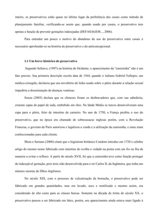 inteiro, os preservativos estão quase no último lugar da preferência dos casais como método de

planejamento familiar, verificando-se assim que, quando usado por casais, o preservativo tem

apenas a função de prevenir gestações indesejadas (DEFASAGEM..., 2006).

       Para entender um pouco o motivo do abandono do uso do preservativo entre casais é

necessário aprofundar-se na história do preservativo e do anticoncepcional.



       1.1 Um breve histórico do preservativo

        Segundo Schiavo, (1997) na história do Ocidente, o aparecimento da “camisinha” não é um

fato preciso. Sua primeira descrição escrita data de 1564, quando o italiano Gabriel Fallopio, um

médico-cirurgião, declarou que um envoltório de linho usado sobre o pênis durante a relação sexual

impediria a disseminação de doenças venéreas.

       Souza (2003) declara que os chineses foram os desbravadores que, com sua sabedoria,

criaram capas de papel de seda, embebido em óleo. Na Idade Média os turcos desenvolveram uma

capa para o pênis, feito de intestino de carneiro. No ano de 1750, a França proibiu o uso do

preservativo, que na época era chamado de sobrecasacas inglesas porém, com a Revolução

Francesa, o governo de Paris autorizou e legalizou a venda e a utilização da camisinha, e estas eram

confeccionadas para cada cliente.

       Mora e Serrano (2000) citam que o higienista britânico Condom introduz em 1720 o célebre

artigo do mesmo nome fabricado com intestino de ovelha e vedado na ponta com um fio ou fita de

maneira a evitar o refluxo. A partir do século XVII, foi que a camisinha teve como função proteger

de indesejável gestação, pois teria sido desenvolvida para o rei Carlos II, da Inglaterra, que tinha um

número enorme de filhos ilegítimos.

       No século XIX, com o processo de vulcanização da borracha, o preservativo pode ser

fabricado em grandes quantidades, mas era lavado, seco e reutilizado e mesmo assim, era

considerado de alto custo para as classes baixas. Somente na década de trinta do século XX, o

preservativo passou a ser fabricado em látex, porém, seu aparecimento ainda estava mais ligado à
 