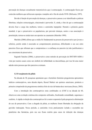 prevenção de doenças sexualmente transmissíveis que à contracepção. A contracepção ficava por

conta das mulheres que utilizavam esponjas e tampões até o fim do século XVII. (McLaren, 1997).

       Devido à função de prevenção de doenças, o preservativo passou a ser identificado a práticas

libertinas, relações extraconjugais, relacionado à perversão. E, ainda, o fato de que a contracepção

deveria ficar a cargo das mulheres, tornou a camisinha impopular. Durante a primeira guerra

mundial, é que o preservativo se popularizou, por prevenir doenças, assim a sua associação à

prostituição, tornou-se ainda mais um opositor ao casamento (Marinho 1999).

       Marinho (2006) afirma que a mídia foi fundamental na procura do preservativo por jovens e

solteiros, porém ainda é associada ao comportamento promíscuo, dificultando o seu uso entre

parceiros fixos que afirmam que o compromisso e a confiança no parceiro (a) não justificariam o

uso consistente do preservativo.

       Segundo Sanches (2006), o preservativo como método de prevenção de DST/HIV/AIDS é

visto por muitos casais como um símbolo de infidelidade ou desconfiança, por isso há uma maior

adesão entre pessoas que têm parceiros eventuais.



       1.2 O surgimento da pílula

       Na década de 30, pesquisas apontaram que o hormônio feminino progesterona apresentava

indícios contraceptivos, uma década depois, Russel Marker um químico americano, produziu o

primeiro comprimido de progesterona sintética feito de raiz de batata-doce mexicana (Souza, 2003).

       Com a introdução dos contraceptivos orais combinados os (COC´s) na década de 60,

observa-se uma evolução contínua dos compostos utilizados, focalizando comodidade, segurança e

conforto. A rápida evolução dos contraceptivos foi o maior responsável pela progressiva diminuição

do uso do preservativo. Com a chegada da pílula, as mulheres foram libertadas da obrigação da

gravidez indesejada. Nesse período, a camisinha viveu praticamente isolada e escondida nas

prateleiras das farmácias, pois seu uso ficara restrito para casos de infecção das doenças
 