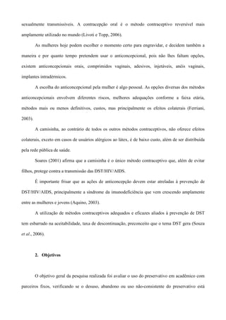 sexualmente transmissíveis. A contracepção oral é o método contraceptivo reversível mais

amplamente utilizado no mundo (Livoti e Topp, 2006).

         As mulheres hoje podem escolher o momento certo para engravidar, e decidem também a

maneira e por quanto tempo pretendem usar o anticoncepcional, pois não lhes faltam opções,

existem anticoncepcionais orais, comprimidos vaginais, adesivos, injetáveis, anéis vaginais,

implantes intradérmicos.

         A escolha do anticoncepcional pela mulher é algo pessoal. As opções diversas dos métodos

anticoncepcionais envolvem diferentes riscos, melhores adequações conforme a faixa etária,

métodos mais ou menos definitivos, custos, mas principalmente os efeitos colaterais (Ferriani,

2003).

         A camisinha, ao contrário de todos os outros métodos contraceptivos, não oferece efeitos

colaterais, exceto em casos de usuários alérgicos ao látex, é de baixo custo, além de ser distribuída

pela rede pública de saúde.

         Soares (2001) afirma que a camisinha é o único método contraceptivo que, além de evitar

filhos, protege contra a transmissão das DST/HIV/AIDS.

         É importante frisar que as ações de anticoncepção devem estar atreladas à prevenção de

DST/HIV/AIDS, principalmente a síndrome da imunodeficiência que vem crescendo amplamente

entre as mulheres e jovens (Aquino, 2003).

         A utilização de métodos contraceptivos adequados e eficazes aliados à prevenção de DST

tem esbarrado na aceitabilidade, taxa de descontinuação, preconceito que o tema DST gera (Souza

et al., 2006).



         2. Objetivos



         O objetivo geral da pesquisa realizada foi avaliar o uso do preservativo em acadêmico com

parceiros fixos, verificando se o desuso, abandono ou uso não-consistente do preservativo está
 