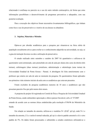 relacionado à confiança no parceiro ou o uso de outro método contraceptivo, de forma que estas

informações possibilitem o desenvolvimento de programas preventivos e adequados, com sua

posterior avaliação.

         Para a execução dos objetivos foram necessários levantamentos bibliográficos, que tinham

como foco o uso do preservativo e o motivo de seu desuso ou abandono.



         3. Sujeitos, Materiais e Métodos



         Optou-se por abordar acadêmicos para a pesquisa por situarem-se na faixa etária de

população sexualmente ativa e para avaliar se o conhecimento adquirido na universidade, ou seja, se

o grau de instrução favorece ou não a utilização do preservativo.

         O estudo realizado entre setembro e outubro de 2007 foi quantitativo e utilizou-se de

questionário semi-estruturado, auto preenchido em sala de aula por alunos dos curso de direito (três

turmas), enfermagem (duas turmas) jornalismo, administração e odontologia (uma turma) da

Universidade Estadual de Ponta Grossa - Paraná. A abordagem foi feita anteriormente com o

professor que estaria em sala de aula no momento da pesquisa. Os questionários foram aplicados

nos primeiros vinte minutos iniciais da aula com os acadêmicos que estavam presentes.

         Foram excluídos da pesquisa acadêmicos menores de 18 anos e acadêmicos que não

possuíam parceiro fixo por pelo menos dois meses.

         A proposta do projeto foi registrada no Comitê de Ética e Pesquisa da Universidade Estadual

de Ponta Grossa, sendo submetida à apreciação e obteve parecer favorável, sob o nº 37/2007

estando de acordo com as normas éticas estabelecidas pela resolução nº196/96 do Ministério da

Saúde.

         Em relação ao tamanho da amostra, utilizou-se o modelou N= (Z/d)2. p(1-p), onde N é o

tamanho da amostra, Z é a variável normal reduzida, p(1-p) é o desvio padrão amostral e d é o erro

padrão de 5%. Os dados foram processados e submetidos a estudos estatísticos utilizando-se o
 