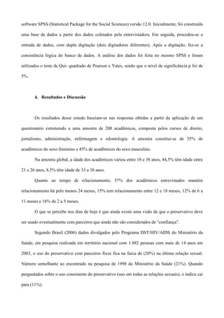 software SPSS (Statistical Package for the Social Sciences) versão 12.0. Inicialmente, foi construída

uma base de dados a partir dos dados coletados pela entrevistadora. Em seguida, procedeu-se a

entrada de dados, com dupla digitação (dois digitadores diferentes). Após a digitação, fez-se a

consistência lógica do banco de dados. A análise dos dados foi feita no mesmo SPSS e foram

utilizados o teste de Qui- quadrado de Pearson e Yates, sendo que o nível de significância p foi de

5%.



       4. Resultados e Discussão



       Os resultados desse estudo baseiam-se nas respostas obtidas a partir da aplicação de um

questionário estruturado a uma amostra de 200 acadêmicos, composta pelos cursos de direito,

jornalismo, administração, enfermagem e odontologia. A amostra constitui-se de 55% de

acadêmicos do sexo feminino e 45% de acadêmicos do sexo masculino.

       Na amostra global, a idade dos acadêmicos variou entre 18 e 38 anos, 44,5% têm idade entre

21 e 26 anos, 8,5% têm idade de 33 a 38 anos.

       Quanto ao tempo de relacionamento, 57% dos acadêmicos entrevistados mantém

relacionamento há pelo menos 24 meses, 15% tem relacionamento entre 12 e 18 meses, 12% de 6 a

11 meses e 16% de 2 a 5 meses.

       O que se percebe nos dias de hoje é que ainda existe uma visão de que o preservativo deve

ser usado eventualmente com parceiros que ainda não são considerados de “confiança”.

       Segundo Brasil (2006) dados divulgados pelo Programa DST/HIV/AIDS do Ministério da

Saúde, em pesquisa realizada em território nacional com 1.882 pessoas com mais de 14 anos em

2003, o uso do preservativo com parceiros fixos fica na faixa de (20%) na última relação sexual.

Número semelhante ao encontrado na pesquisa de 1998 do Ministério da Saúde (21%). Quando

perguntados sobre o uso consistente do preservativo (uso em todas as relações sexuais), o índice cai

para (11%).
 