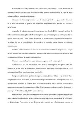 Carreno e Costa (2006) afirmam que a confiança no parceiro fixo e a vasta diversidade de

contraceptivos disponíveis no mercado têm favorecido um aumento significativo de casos de AIDS

entre as mulheres, causando preocupação.

       Já na amostra feminina predomina o uso do anticoncepcional, ou seja, a mulher demonstra

ter o poder de escolher se quer ou não engravidar independente se o parceiro usa ou não o

preservativo.

       A escolha do método contraceptivo, de acordo com Brasil (2002), pressupõe a oferta de

todas as alternativas de elegibilidade do contraceptivo, que depende do grau de confiança e eficácia

que ele oferece ao casal. Outros fatores influenciam na escolha, como a disponibilidade do produto,

facilidade do uso e reversibilidade do método e a proteção contra doenças sexualmente

transmissíveis.

       Um fator predominante nas vivências afetivo-sexuais nos acadêmicos pesquisados, a relação

estável, mantida com um único parceiro é o principal fator associado à dispensa de prevenção, não

uso ou uso inconsistente do preservativo masculino.

       Quanto à pergunta: Você ou seu parceiro usam algum método contraceptivo?

       Verificou-se o uso do preservativo como método contraceptivo em apenas 7,5% dos

acadêmicos. O uso ideal do preservativo juntamente com anticoncepcional totalizaram 18,5%, o

anticoncepcional ficou em primeiro lugar com 66,5%.

       Foi questionado também qual o motivo que leva o acadêmico a utilizar o preservativo. O uso

dos preservativos foi relacionado às praticas anticoncepcionais na maioria das respostas; 37% só o

utilizam como substituto na falta de outro método contraceptivo, 18,5% utilizam o preservativo

apenas como contraceptivo, para evitar gravidez. Relacionaram o uso do preservativo diretamente à

prevenção de DST/HIV/AIDS, 14,5% dos acadêmicos.

       O preservativo, como método de prevenção de doenças, parece não ter grande popularidade

nessa amostra, historicamente o preservativo ainda é visto por alguns como símbolo de infidelidade

ou desconfiança. Para muitos, o uso do preservativo durante um relacionamento baseado na
 