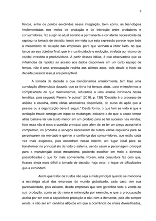9



físicos, entre os pontos envolvidos nessa integração, bem como, as tecnologias
implementadas nos meios de produção e de interação entre produtores e
consumidores, faz surgir no atual cenário a permanente e constante necessidade da
rapidez na tomada de decisão, tendo em vista que esta expressão parece reger todo
o mecanismo de atuação das empresas, para que venham a obter êxito, no que
tange ao seu objetivo final, que é a continuidade e evolução, atrelada ao retorno do
capital investido e produtividade. A partir dessas idéias, é que observamos que as
influências da rapidez ao acesso aos dados disponíveis em um curto espaço de
tempo, não é uma preocupação restrita aos últimos anos, pois desde o inicio da
década passada isso já era perceptível.

      A tomada de decisão a que mencionamos anteriormente, tem hoje uma
conotação diferenciada daquela que se tinha há tempos atrás, para entendermos a
complexidade do que mencionamos, refutamos a uma análise intrínseca dessa
temática, pois segundo Pereira ―e outros‖ (2010, p. 138) ―Decisão é o processo de
análise e escolha, entre várias alternativas disponíveis, do curso de ação que a
pessoa ou a organização deverá seguir.‖ Desta forma, o que tem se visto é que a
evolução trouxe consigo um leque de mudanças, inclusive a de que: a pouco tempo
atrás bastava ter um custo menor em um produto para se ter sucesso nas vendas,
hoje essa não é mais a questão principal, pois alem de se ter um preço acessível e
competitivo, os produtos e serviços necessitam de outros vários requisitos para se
perpetuarem no mercado e ganhar a confiança dos consumidores, que estão cada
vez mais exigentes, pois encontram nesse interím, um lugar ideal para se
transformar no principal elo de todo o sistema, sendo assim o personagem principal
para a manutenção deste mecanismo, podendo escolher em meio a diversas
possibilidades o que for mais conveniente. Porem, esta conjuntura fez com que,
ficasse ainda mais difícil a tomada de decisão, haja vista, o leque de dificuldades
que a circundam.

           Ainda que tratar de custos não seja a meta principal quando se menciona
a estratégia atual das empresas do mundo globalizado, cada caso tem sua
particularidade, pois existem, desde empresas que tem garantida toda a venda de
sua produção, como as do ramo e mineração por exemplo, e que a preocupação
acaba por ser com a capacidade produção e não com a demanda, pois ela sempre
existe, a não ser em cenários atípicos em que a ocorrência de crises diversificadas,
 