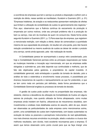 10



a ocorrência de empresas que tem o serviço ou produto a disposição e sofrem com a
restrição de oferta, nesse sentido se manifestam, Kuratomi e Guerreiro (201, p. 01)
―Empresas hoteleiras, de aviação e os restaurantes apresentam restrições de ofertas
que limitam a utilização da contabilidade de custos no gerenciamento dos negócios.‖
Pois aqui, observamos que a fluência contínua do escoamento da produção é
emperrada por outros motivos, onde seu principal problema não é a produção do
bem ou serviço, mas sim da incerteza de quem irá consumi-los. Desta forma ainda
segundo Kuratomi e Guerreiro (2011, p. 7) Para esse tipo de empresa, que registrem
a mencionada restrição, com relação a oferta, deixar de comercializar a quantidade
máxima de sua capacidade de produção, irá resultar em uma perda, pois não haverá
redução considerável ou mesmo ausência de custos ao deixar de vender o produto
e/ou serviço, sendo ainda agravado, pela não realização de receita.

      A Contabilidade parece ter acompanhado o avanço retro caracterizado, pois
hoje a Contabilidade Gerencial permeia entre as principais responsáveis por todas
as mudanças inerentes a inovação aqui mencionada, em que as empresas estão
obrigadas a submeter-se, pois dela depende sua continuidade e melhoria, que de
fato são objetivadas pelos gestores, e proprietários do capital investido. A
contabilidade gerencial, está entrelaçada a questão da tomada de decisão, pois a
análise de toda a sistemática e envolvimento nesse processo, é possibilitada por
diversos mecanismos de suporte e reenquadramento ao que for pretendido, e que
se tem como meta em períodos pré definidos, desta forma percebemos que a
Contabilidade Gerencial engloba os processos de tomada de decisão.

      A gestão de custos pode auxiliar muito na prosperidade das empresas, não
obstante, citamos a decadência da utilização da Contabilidade de Custos em alguns
setores de produção, mas quando utilizada de forma ultrapassada, como muitas
empresas ainda insistem em fazê-la, utilizando-se de mecanismos obsoletos, sem
investimentos e análises mais detalhadas acerca do assunto, além de que, devem
ser observadas as particularidades de cada empresa como mencionamos acima,
porém, uma contabilidade de custos bem implementada, com bases sustentadas na
evolução de todos os possíveis e perceptíveis instrumentos de real aplicabilidade,
nos mais diversos recursos envolvidos na produção, aliado a estudos e a busca dos
melhores resultados, sem dúvida, trará excelente recompensa para a empresa. É
assim que temos observado como ponto crucial para que se faça imergir uma
 