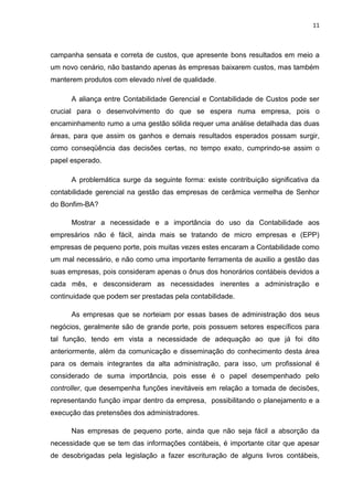 11



campanha sensata e correta de custos, que apresente bons resultados em meio a
um novo cenário, não bastando apenas às empresas baixarem custos, mas também
manterem produtos com elevado nível de qualidade.

      A aliança entre Contabilidade Gerencial e Contabilidade de Custos pode ser
crucial para o desenvolvimento do que se espera numa empresa, pois o
encaminhamento rumo a uma gestão sólida requer uma análise detalhada das duas
áreas, para que assim os ganhos e demais resultados esperados possam surgir,
como conseqüência das decisões certas, no tempo exato, cumprindo-se assim o
papel esperado.

      A problemática surge da seguinte forma: existe contribuição significativa da
contabilidade gerencial na gestão das empresas de cerâmica vermelha de Senhor
do Bonfim-BA?

      Mostrar a necessidade e a importância do uso da Contabilidade aos
empresários não é fácil, ainda mais se tratando de micro empresas e (EPP)
empresas de pequeno porte, pois muitas vezes estes encaram a Contabilidade como
um mal necessário, e não como uma importante ferramenta de auxilio a gestão das
suas empresas, pois consideram apenas o ônus dos honorários contábeis devidos a
cada mês, e desconsideram as necessidades inerentes a administração e
continuidade que podem ser prestadas pela contabilidade.

      As empresas que se norteiam por essas bases de administração dos seus
negócios, geralmente são de grande porte, pois possuem setores específicos para
tal função, tendo em vista a necessidade de adequação ao que já foi dito
anteriormente, além da comunicação e disseminação do conhecimento desta área
para os demais integrantes da alta administração, para isso, um profissional é
considerado de suma importância, pois esse é o papel desempenhado pelo
controller, que desempenha funções inevitáveis em relação a tomada de decisões,
representando função impar dentro da empresa, possibilitando o planejamento e a
execução das pretensões dos administradores.

      Nas empresas de pequeno porte, ainda que não seja fácil a absorção da
necessidade que se tem das informações contábeis, é importante citar que apesar
de desobrigadas pela legislação a fazer escrituração de alguns livros contábeis,
 