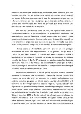 12



esses são mecanismos de controle e que muitas vezes são o diferencial, pois seus
relatórios, são essenciais, na ocasião de se contrair empréstimos e financiamentos
nos bancos de fomento, que podem servir para dar alavancagem e fazer com que
estas se movimentem em meio a estagnação que muitas vezes afeta a economia, ou
apenas para reestruturação dos meios de produção que darão também uma
conotação de crescimento para as empresas.

      Por meio da Contabilidade como um todo, em especial nestes casos da
Contabilidade Gerencial, é que conseguimos um planejamento sistemático, que
poderá elevar a empresa do patamar onde ela se encontra a algo superior, mas o
convencimento dos empresários depende muitas vezes da sua análise pessoal, que
pode encontrar-se engessada pela ausência de ousadia e inovação, que acaba
muitas vezes por levar a estagnação ou até mesmo a descontinuidade do negócio.

       Sendo assim, a Contabilidade Gerencial, torna-se um dos principais
instrumentos de auxílio aos empreendedores, e aos gestores, no que tange a
tomada decisão, desta maneira, o objetivo geral deste trabalho é analisar a
contribuição da contabilidade gerencial na gestão das empresas de cerâmica
vermelha de Senhor do Bonfim-BA, enquanto nos objetivos específicos busca-se;
Identificar a necessidade da utilização da Contabilidade Gerencial para tomada e
decisão; Investigar a possibilidade de melhoria na competitividade mercadológica,
através da utilização da Contabilidade de Custos.

      Levando em consideração o fato de que as empresas da Micro região de
Senhor do Bonfim- Bahia, que se destinam a produção de produtos destinados ao
mercado da construção civil, no segmento de produtos confeccionados com
cerâmica vermelha, que pode ser definida assim, segundo Lehmkuhl (2010, p. 2)
―Cerâmica é a denominação comum a todos os artigos ou objetos produzidos com
argila e que são queimados ao fogo. O nome procede da palavra grega keramos que
significa argila.‖ Sendo ainda, para maior detalhamento, necessária a explicitação do
que se trata cerâmica vermelha, que é aqui alvo deste estudo, ainda segundo as
idéias de Lehmkuhl (2010, p. 4), são materiais de coloração avermelhada que são
utilizados na construção civil, com diversificadas aplicações, sendo: tijolos, blocos,
telhas, elementos vazados, lajes, tubos, alem de outros utilizados como decoração,
na forma de vasos, bem como na confecção de utensílios para utilização domestica,
 