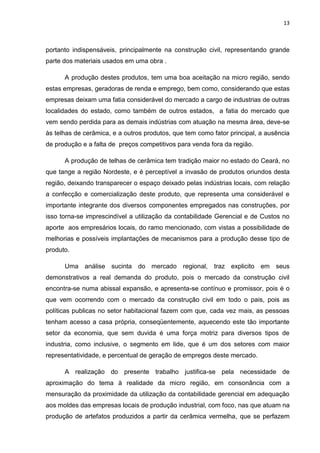 13



portanto indispensáveis, principalmente na construção civil, representando grande
parte dos materiais usados em uma obra .

      A produção destes produtos, tem uma boa aceitação na micro região, sendo
estas empresas, geradoras de renda e emprego, bem como, considerando que estas
empresas deixam uma fatia considerável do mercado a cargo de industrias de outras
localidades do estado, como também de outros estados, a fatia do mercado que
vem sendo perdida para as demais indústrias com atuação na mesma área, deve-se
às telhas de cerâmica, e a outros produtos, que tem como fator principal, a ausência
de produção e a falta de preços competitivos para venda fora da região.

      A produção de telhas de cerâmica tem tradição maior no estado do Ceará, no
que tange a região Nordeste, e é perceptível a invasão de produtos oriundos desta
região, deixando transparecer o espaço deixado pelas indústrias locais, com relação
a confecção e comercialização deste produto, que representa uma considerável e
importante integrante dos diversos componentes empregados nas construções, por
isso torna-se imprescindível a utilização da contabilidade Gerencial e de Custos no
aporte aos empresários locais, do ramo mencionado, com vistas a possibilidade de
melhorias e possíveis implantações de mecanismos para a produção desse tipo de
produto.

      Uma análise sucinta do mercado regional, traz explicito em seus
demonstrativos a real demanda do produto, pois o mercado da construção civil
encontra-se numa abissal expansão, e apresenta-se contínuo e promissor, pois é o
que vem ocorrendo com o mercado da construção civil em todo o pais, pois as
políticas publicas no setor habitacional fazem com que, cada vez mais, as pessoas
tenham acesso a casa própria, conseqüentemente, aquecendo este tão importante
setor da economia, que sem duvida é uma força motriz para diversos tipos de
industria, como inclusive, o segmento em lide, que é um dos setores com maior
representatividade, e percentual de geração de empregos deste mercado.

      A realização do presente trabalho justifica-se pela necessidade de
aproximação do tema à realidade da micro região, em consonância com a
mensuração da proximidade da utilização da contabilidade gerencial em adequação
aos moldes das empresas locais de produção industrial, com foco, nas que atuam na
produção de artefatos produzidos a partir da cerâmica vermelha, que se perfazem
 