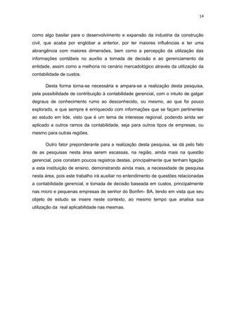 14



como algo basilar para o desenvolvimento e expansão da industria da construção
civil, que acaba por englobar a anterior, por ter maiores influências e ter uma
abrangência com maiores dimensões, bem como a percepção da utilização das
informações contábeis no auxílio a tomada de decisão e ao gerenciamento da
entidade, assim como a melhoria no cenário mercadológico através da utilização da
contabilidade de custos.

      Desta forma torna-se necessária e ampara-se a realização desta pesquisa,
pela possibilidade de contribuição à contabilidade gerencial, com o intuito de galgar
degraus de conhecimento rumo ao desconhecido, ou mesmo, ao que foi pouco
explorado, e que sempre é enriquecido com informações que se façam pertinentes
ao estudo em lide, visto que é um tema de interesse regional, podendo ainda ser
aplicado a outros ramos da contabilidade, seja para outros tipos de empresas, ou
mesmo para outras regiões.

      Outro fator preponderante para a realização desta pesquisa, se dá pelo fato
de as pesquisas nesta área serem escassas, na região, ainda mais na questão
gerencial, pois constam poucos registros destas, principalmente que tenham ligação
a esta instituição de ensino, demonstrando ainda mais, a necessidade de pesquisa
nesta área, pois este trabalho irá auxiliar no entendimento de questões relacionadas
a contabilidade gerencial, e tomada de decisão baseada em custos, principalmente
nas micro e pequenas empresas de senhor do Bonfim- BA, tendo em vista que seu
objeto de estudo se insere neste contexto, ao mesmo tempo que analisa sua
utilização da real aplicabilidade nas mesmas.
 