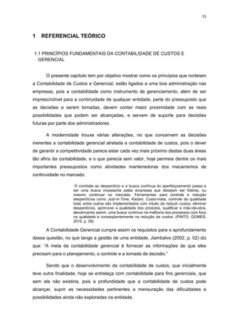 15



1   REFERENCIAL TEÓRICO


1.1 PRINCÍPIOS FUNDAMENTAIS DA CONTABILIDADE DE CUSTOS E
  GERENCIAL


      O presente capítulo tem por objetivo mostrar como os princípios que norteiam
a Contabilidade de Custos e Gerencial, estão ligados a uma boa administração nas
empresas, pois a contabilidade como instrumento de gerenciamento, além de ser
imprescindível para a continuidade de qualquer entidade, parte do pressuposto que
as decisões a serem tomadas, devem conter maior proximidade com as reais
possibilidades que podem ser alcançadas, e servem de suporte para decisões
futuras por parte dos administradores.

      A modernidade trouxe várias alterações, no que concernem as decisões
inerentes a contabilidade gerencial atrelada a contabilidade de custos, pois o dever
de garantir a competitividade parece estar cada vez mais próximo destas duas áreas
tão afins da contabilidade, e o que parecia sem valor, hoje permeia dentre os mais
importantes pressupostos como atividades mantenedoras dos mecanismos de
continuidade no mercado.

                    O combate ao desperdício e a busca contínua do aperfeiçoamento passa a
                   ser uma busca incessante pelas empresas que desejam ser líderes, ou
                   mesmo continuar no mercado. Ferramentas para controle e redução
                   desperdícios como Just-in-Time, Kaizen, Custo-meta, controle da qualidade
                   total, entre outros são implementados com intuito de reduzir custos, eliminar
                   desperdícios, aprimorar a qualidade dos produtos, qualificar a mão-de-obra,
                   alavancando assim, uma busca contínua na melhoria dos processos com foco
                   na qualidade e conseqüentemente na redução de custos. (PINTO, GOMES,
                   2010, p. 58)

      A Contabilidade Gerencial cumpre assim os requisitos para o aprofundamento
dessa questão, no que tange a gestão de uma entidade, Jiambalvo (2002, p. 02) diz
que: ―A meta da contabilidade gerencial é fornecer as informações de que eles
precisam para o planejamento, o controle e a tomada de decisão.‖

      Sendo que o desenvolvimento da contabilidade de custos, que inicialmente
teve outra finalidade, hoje se entrelaça com contabilidade para fins gerenciais, que
sem ela não existiria, pois a profundidade que a contabilidade de custos pode
alcançar, suprir as necessidades pertinentes a mensuração das dificuldades e
possibilidades ainda não exploradas na entidade.
 