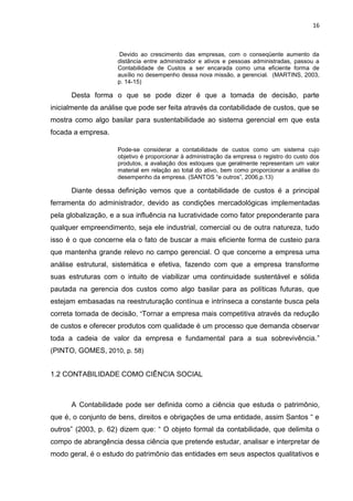 16



                      Devido ao crescimento das empresas, com o conseqüente aumento da
                     distância entre administrador e ativos e pessoas administradas, passou a
                     Contabilidade de Custos a ser encarada como uma eficiente forma de
                     auxílio no desempenho dessa nova missão, a gerencial. (MARTINS, 2003,
                     p. 14-15)

      Desta forma o que se pode dizer é que a tomada de decisão, parte
inicialmente da análise que pode ser feita através da contabilidade de custos, que se
mostra como algo basilar para sustentabilidade ao sistema gerencial em que esta
focada a empresa.

                     Pode-se considerar a contabilidade de custos como um sistema cujo
                     objetivo é proporcionar à administração da empresa o registro do custo dos
                     produtos, a avaliação dos estoques que geralmente representam um valor
                     material em relação ao total do ativo, bem como proporcionar a análise do
                     desempenho da empresa. (SANTOS ―e outros‖, 2006,p.13)

      Diante dessa definição vemos que a contabilidade de custos é a principal
ferramenta do administrador, devido as condições mercadológicas implementadas
pela globalização, e a sua influência na lucratividade como fator preponderante para
qualquer empreendimento, seja ele industrial, comercial ou de outra natureza, tudo
isso é o que concerne ela o fato de buscar a mais eficiente forma de custeio para
que mantenha grande relevo no campo gerencial. O que concerne a empresa uma
análise estrutural, sistemática e efetiva, fazendo com que a empresa transforme
suas estruturas com o intuito de viabilizar uma continuidade sustentável e sólida
pautada na gerencia dos custos como algo basilar para as políticas futuras, que
estejam embasadas na reestruturação contínua e intrínseca a constante busca pela
correta tomada de decisão, ―Tornar a empresa mais competitiva através da redução
de custos e oferecer produtos com qualidade é um processo que demanda observar
toda a cadeia de valor da empresa e fundamental para a sua sobrevivência.‖
(PINTO, GOMES, 2010, p. 58)


1.2 CONTABILIDADE COMO CIÊNCIA SOCIAL



      A Contabilidade pode ser definida como a ciência que estuda o patrimônio,
que é, o conjunto de bens, direitos e obrigações de uma entidade, assim Santos ― e
outros‖ (2003, p. 62) dizem que: ― O objeto formal da contabilidade, que delimita o
compo de abrangência dessa ciência que pretende estudar, analisar e interpretar de
modo geral, é o estudo do patrimônio das entidades em seus aspectos qualitativos e
 