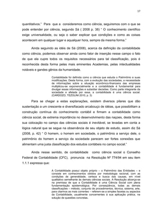 17



quantitativos.‖ Para que a consideremos como ciência, seguiremos com o que se
pode entender por ciência, segundo Sá ( 2008 p. 38) ― O conhecimento científico
exige universalidade, ou seja o saber explicar que condições e como as coisas
acontecem em qualquer lugar e aqualquer hora, sempre da mesma forma.‖

      Ainda seguindo as idéis de Sá (2008), acerca da definição da contabilidade
como ciência, podemos observar ainda como fator de inserção nesse campo o fato
de que ela cupre todos os requisitos necessários para tal classificação, pois é
reconhecida desta forma pelas mais eminentes Academias, pelas intectualidades
notáveis e gandes gênios da humanidade.

                      Contabilidade foi definida como a ciência que estuda o Patrimônio e suas
                      modificações. Desta forma, com a evolução das sociedades, a necessidade
                      de informações sobre a situação econômico-financeira das empresas
                      multiplicou-se exponencialmente e a contabilidade é fundamental para
                      divulgar essas informações e subsidiar decisões. Como parte integrante da
                      sociedade e afetada por essa, a contabilidade é uma ciência social.
                      (CARDOZO, TEZOLINI 2010, p. 3)

      Para se chegar a estas explanações, existem diversos pilares que dão
sustentação a um crescente e diversifiacado arcabouço de idéias, que possibilitam a
construção contínua do conhecimento contábil e firmam a contabilidade como
ciência social, de extrema importância no desenvolvimento das naçoes, desta forma
sua colocação no campo das ciências sociais é inevitável, se levadas em conta a
lógica natural que se segue na observância de seu objeto de estudo, assim diz Sá
(2008, p. 42) ― O homem, o homem em sociedade, o patrimônio a serviço dele, o
patrimônio do homem a serviço da sociedade parecem ser fortes conexões que
alimentam uma justa classificação dos estudos contábeis no campo social.‖

      Ainda nesse sentido, de contabilidade             como ciência social o Conselho
Federal de Contabilidade (CFC), pronuncia na Resolução Nº 774/94 em seu item
1.1.1 expressa que:

                      A Contabilidade possui objeto próprio – o Patrimônio das Entidades – e
                      consiste em conhecimentos obtidos por metodologia racional, com as
                      condições de generalidade, certeza e busca das causas, em nível
                      qualitativo semelhante às demais ciências sociais. A Resolução alicerça-se
                      na premissa de que a Contabilidade é uma Ciência Social com plena
                      fundamentação epistemológica. Por conseqüência, todas as demais
                      classificações – método, conjunto de procedimentos, técnica, sistema, arte,
                      para citarmos as mais correntes – referem-se a simples facetas ou aspectos
                      da Contabilidade, usualmente concernentes à sua aplicação prática, na
                      solução de questões concretas.
 