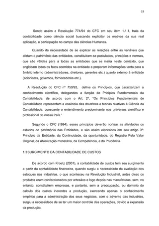 18




       Sendo assim a Resolução 774/94 do CFC em seu item 1.1.1, trata da
contabilidade como ciência social buscando explicitar os motivos da sua real
aplicação, e participação no campo das ciências Humanas.

      Quando da necessidade de se explicar as relações entre as variáveis que
afetam o patrimônio das entidades, constituíram-se postulados, princípios e normas,
que são válidas para a todas as entidades que se insira neste contexto, que
englobam todos os fatos ocorridos na entidade e preparam informações tanto para o
âmbito interno (administradores, diretores, gerentes etc.) quanto externo à entidade
(acionistas, governos, fornecedores etc.).

   A Resolução do CFC nº 750/93,             define os Princípios, que caracterizam o
conhecimento científico, delegandos a função de Pricípios Fundamentais da
Contabilidade, de acordo com o Art. 2º, ―Os Princípios Fundamentais de
Contabilidade representam a essência das doutrinas e teorias relativas à Ciência da
Contabilidade, consoante o entendimento predominante nos universos científico e
profissional de nosso País.‖

      Segundo o CFC (1994), esses princípios deverão nortear as atividades os
estudos do patrimônio das Entidades, e são assim elencados em seu artigo 3º:
Princípio da Entidade, da Continuidade, da oportunidade, do Registro Pelo Valor
Original, da Atualização monetária, da Competência, e da Prudência.


1.3 SURGIMENTO DA CONTABILIDADE DE CUSTOS


      De acordo com Kroetz (2001), a contabilidade de custos tem seu surgimento
a partir da contabilidade financeira, quando surgiu a necessidade da avaliação dos
estoques nas indústrias, o que aconteceu na Revolução Industrial, antes disso os
produtos eram confeccionados por artesãos e logo depois nas manufaturas, sem, no
entanto, constituírem empresas, e portanto, sem a preocupação, ou domínio do
calculo dos custos inerentes a produção, exercendo apenas o conhecimento
empírico para a administração dos seus negócios, com o advento das industrias,
surgiu a necessidade de se ter um maior controle das operações, devido a expansão
da produção.
 
