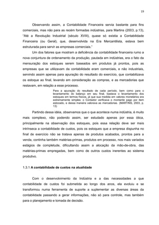 19



      Observando assim, a Contabilidade Financeira servia bastante para fins
comerciais, mas não para as recém formadas indústrias, para Martins (2003, p.13),
―Até a Revolução Industrial (século XVIII), quase só existia a Contabilidade
Financeira (ou Geral), que, desenvolvida na Era Mercantilista, estava bem
estruturada para servir as empresas comerciais.‖
      Um dos fatores que mostram a deficiência da contabilidade financeira rumo a
nova conjuntura de ordenamento da produção, pautada em indústrias, era o fato da
mensuração dos estoques serem baseados em produtos já prontos, pois as
empresas que se utilizavam da contabilidade eram comerciais, e não industriais,
servindo assim apenas para apuração do resultado do exercício, que contabilizava
os estoque ao final, levando em consideração as compras, e as mercadorias que
restavam, em relação a esse processo.
                    Para a apuração do resultado de cada período, bem como para o
                    levantamento do balanço em seu final, bastava o levantamento dos
                    estoques em termos físicos, já que sua medida em valores monetários era
                    extremamente simples: o Contador verificava o montante pago por item
                    estocado, e dessa maneira valorava as mercadorias. (MARTINS, 2003, p.
                    13)

      Partindo dessa idéia, observamos que o que acontece numa indústria, é muito
mais complexo, não podendo assim, ser estudado apenas por essa ótica,
principalmente na observação dos estoques, pois essa relação deve ser mais
intrínseca a contabilidade de custos, pois os estoques que a empresa dispunha no
final de exercício não se tratava apenas de produtos acabados, prontos para a
venda, continha também matérias-primas, produtos em processo, nos mais variados
estágios de completude, dificultando assim a alocação da mão-de-obra, das
matérias-primas empregadas, bem como de outros custos inerentes ao sistema
produtivo.


1.3.1 A contabilidade de custos na atualidade


      Com o desenvolvimento da Indústria e a das necessidades a que
contabilidade de custos foi submetida ao longo dos anos, ela evoluiu e se
transformou numa ferramenta de suporte a suplementar as diversas áreas da
contabilidade passando a gerar informações, não só para controle, mas também
para o planejamento e tomada de decisão.
 