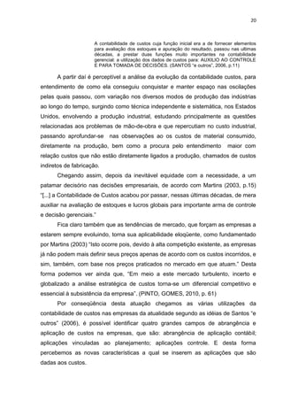 20



                     A contabilidade de custos cuja função inicial era a de fornecer elementos
                     para avaliação dos estoques e apuração do resultado, passou nas ultimas
                     décadas, a prestar duas funções muito importantes na contabilidade
                     gerencial: a utilização dos dados de custos para: AUXILIO AO CONTROLE
                     E PARA TOMADA DE DECISÕES. (SANTOS ―e outros‖, 2006, p.11)

      A partir daí é perceptível a análise da evolução da contabilidade custos, para
entendimento de como ela conseguiu conquistar e manter espaço nas oscilações
pelas quais passou, com variação nos diversos modos de produção das indústrias
ao longo do tempo, surgindo como técnica independente e sistemática, nos Estados
Unidos, envolvendo a produção industrial, estudando principalmente as questões
relacionadas aos problemas de mão-de-obra e que repercutiam no custo industrial,
passando aprofundar-se     nas observações ao os custos de material consumido,
diretamente na produção, bem como a procura pelo entendimento                    maior com
relação custos que não estão diretamente ligados a produção, chamados de custos
indiretos de fabricação.
      Chegando assim, depois da inevitável equidade com a necessidade, a um
patamar decisório nas decisões empresariais, de acordo com Martins (2003, p.15)
―[...] a Contabilidade de Custos acabou por passar, nessas últimas décadas, de mera
auxiliar na avaliação de estoques e lucros globais para importante arma de controle
e decisão gerenciais.‖
      Fica claro também que as tendências de mercado, que forçam as empresas a
estarem sempre evoluindo, torna sua aplicabilidade eloqüente, como fundamentado
por Martins (2003) ―Isto ocorre pois, devido à alta competição existente, as empresas
já não podem mais definir seus preços apenas de acordo com os custos incorridos, e
sim, também, com base nos preços praticados no mercado em que atuam.‖ Desta
forma podemos ver ainda que, ―Em meio a este mercado turbulento, incerto e
globalizado a análise estratégica de custos torna-se um diferencial competitivo e
essencial à subsistência da empresa‖. (PINTO, GOMES, 2010, p. 61)
      Por conseqüência desta atuação chegamos as várias utilizações da
contabilidade de custos nas empresas da atualidade segundo as idéias de Santos ―e
outros‖ (2006), é possível identificar quatro grandes campos de abrangência e
aplicação de custos na empresas, que são: abrangência de aplicação contábil;
aplicações vinculadas ao planejamento; aplicações controle. E desta forma
percebemos as novas características a qual se inserem as aplicações que são
dadas aos custos.
 