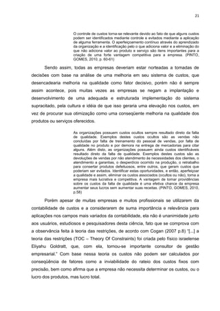 21



                     O controle de custos torna-se relevante devido ao fato de que alguns custos
                     podem ser identificados mediante controle e evitados mediante a aplicação
                     de alguma ferramenta. O aperfeiçoamento contínuo através do aprendizado
                     da organização e a identificação pelo o que adiciona valor e a eliminação do
                     que não adiciona valor ao produto e serviço são itens importantes para a
                     criação de uma forte vantagem competitiva para a empresa. (PINTO,
                     GOMES, 2010, p. 60-61)

      Sendo assim, todas as empresas deveriam estar norteadas a tomadas de
decisões com base na análise de uma melhoria em seu sistema de custos, que
desencadearia melhoria na qualidade como fator decisivo, porém não é sempre
assim acontece, pois muitas vezes as empresas se negam a implantação e
desenvolvimento de uma adequada e estruturada implementação do sistema
supracitado, pela cultura e idéia de que isso geraria uma elevação nos custos, em
vez de procurar sua otimização como uma conseqüente melhoria na qualidade dos
produtos ou serviços oferecidos.

                     As organizações possuem custos ocultos sempre resultado direto da falta
                     de qualidade. Exemplos destes custos ocultos são as vendas não
                     concluídas por falta de treinamento do pessoal de vendas, por falta de
                     qualidade no produto e por demora na entrega de mercadorias para citar
                     alguns. Além disto, as organizações possuem ainda custos identificáveis
                     resultado direto da falta de qualidade. Exemplos destes custos são as
                     devoluções de vendas por não atendimento às necessidades dos clientes, o
                     atendimento a garantias, o desperdício ocorrido na produção, o retrabalho
                     para consertar produtos defeituosos, entre outros, que geram custos que
                     poderiam ser evitados. Identificar estas oportunidades, e então, aperfeiçoar
                     a qualidade e assim, eliminar os custos associados (ocultos ou não), torna a
                     empresa mais lucrativa e competitiva. A vantagem de tomar providências
                     sobre os custos da falta de qualidade é uma efetiva chance da empresa
                     aumentar seus lucros sem aumentar suas receitas. (PINTO, GOMES, 2010,
                     p.58)

      Porém apesar de muitas empresas e muitos profissionais se utilizarem da
contabilidade de custos e a considerarem de suma importância e relevância para
aplicações nos campos mais variados da contabilidade, ela não é unanimidade junto
aos usuários, estudiosos e pesquisadores desta ciência, fato que se comprova com
a observância feita à teoria das restrições, de acordo com Cogan (2007 p.8) ―[...] a
teoria das restrições (TOC – Theory Of Constraints) foi criada pelo físico israelense
Eliyahu Goldratt, que, com ela, tornou-se importante consultor de gestão
empresarial.‖ Com base nessa teoria os custos não podem ser calculados por
conseqüência de fatores como a inviabilidade do rateio dos custos fixos com
precisão, bem como afirma que a empresa não necessita determinar os custos, ou o
lucro dos produtos, mas lucro total.
 