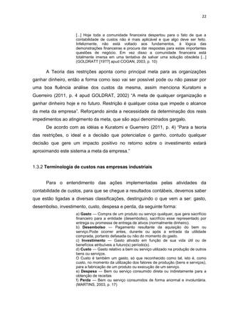 22



                    [...] Hoje toda a comunidade financeira despertou para o fato de que a
                    contabilidade de custos não é mais aplicável e que algo deve ser feito.
                    Infelizmente, não está voltado aos fundamentos, à lógica das
                    demonstrações financeiras e procura dar respostas para estas importantes
                    questões de negócio. Em vez disso a comunidade financeira está
                    totalmente imersa em uma tentativa de salvar uma solução obsoleta [...]
                    (GOLDRATT [19??] apud COGAN, 2003, p. 10)

      A Teoria das restrições aponta como principal meta para as organizações
ganhar dinheiro, então a forma como isso vai ser possível pode ou não passar por
uma boa fluência análise dos custos da mesma, assim menciona Kuratomi e
Guerreiro (2011, p. 4 apud GOLDRAT, 2002) ―A meta de qualquer organização e
ganhar dinheiro hoje e no futuro. Restrição é qualquer coisa que impede o alcance
da meta da empresa‖. Reforçando ainda a necessidade da determinação dos reais
impedimentos ao atingimento da meta, que são aqui denominados gargalo.
      De acordo com as idéias e Kuratomi e Guerreiro (2011, p. 4) ―Para a teoria
das restrições, o ideal e a decisão que potencialize o ganho, contudo qualquer
decisão que gere um impacto positivo no retorno sobre o investimento estará
aproximando este sistema a meta da empresa.‖


1.3.2 Terminologia de custos nas empresas industriais


      Para o entendimento das ações implementadas pelas atividades da
contabilidade de custos, para que se chegue a resultados contábeis, devemos saber
que estão ligadas a diversas classificações, destinguindo o que vem a ser: gasto,
desembolso, investimento, custo, despesa e perda, da seguinte forma:
                    a) Gasto — Compra de um produto ou serviço qualquer, que gera sacrifício
                    financeiro para a entidade (desembolso), sacrifício esse representado por
                    entrega ou promessa de entrega de ativos (normalmente dinheiro).
                    b) Desembolso — Pagamento resultante da aquisição do bem ou
                    serviço.Pode ocorrer antes, durante ou após a entrada da utilidade
                    comprada, portanto defasada ou não do momento do gasto.
                    c) Investimento — Gasto ativado em função de sua vida útil ou de
                    benefícios atribuíveis a futuro(s) período(s).
                    d) Custo — Gasto relativo a bem ou serviço utilizado na produção de outros
                    bens ou serviços.
                    O Custo é também um gasto, só que reconhecido como tal, isto é, como
                    custo, no momento da utilização dos fatores de produção (bens e serviços),
                    para a fabricação de um produto ou execução de um serviço.
                    e) Despesa — Bem ou serviço consumido direta ou indiretamente para a
                    obtenção de receitas
                    f) Perda — Bem ou serviço consumidos de forma anormal e involuntária.
                    (MARTINS, 2003, p. 17)
 
