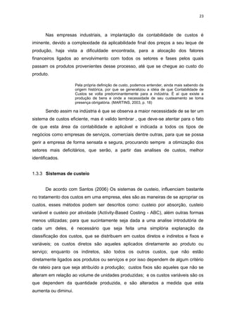 23



       Nas empresas industriais, a implantação da contabilidade de custos é
iminente, devido a complexidade da aplicabilidade final dos preços a seu leque de
produção, haja vista a dificuldade encontrada, para a alocação dos fatores
financeiros ligados ao envolvimento com todos os setores e fases pelos quais
passam os produtos provenientes desse processo, até que se chegue ao custo do
produto.

                      Pela própria definição de custo, podemos entender, ainda mais sabendo da
                      origem histórica, por que se generalizou a idéia de que Contabilidade de
                      Custos se volta predominantemente para a indústria. É aí que existe a
                      produção de bens e onde a necessidade de seu custeamento se toma
                      presença obrigatória. (MARTINS, 2003, p. 18)

       Sendo assim na indústria é que se observa a maior necessidade de se ter um
sistema de custos eficiente, mas é valido lembrar , que deve-se atentar para o fato
de que esta área da contabilidade e aplicável e indicada a todos os tipos de
negócios como empresas de serviços, comerciais dentre outras, para que se possa
gerir a empresa de forma sensata e segura, procurando sempre a otimização dos
setores mais deficitários, que serão, a partir das analises de custos, melhor
identificados.


1.3.3 Sistemas de custeio


       De acordo com Santos (2006) Os sistemas de custeio, influenciam bastante
no tratamento dos custos em uma empresa, eles são as maneiras de se apropriar os
custos, esses métodos podem ser descritos como: custeio por absorção, custeio
variável e custeio por atividade (Actívity-Based Costing - ABC), além outras formas
menos utilizadas; para que sucintamente seja dada a uma analise introdutória de
cada um deles, é necessário que seja feita uma simplória explanação da
classificação dos custos, que se distribuem em custos diretos e indiretos e fixos e
variáveis; os custos diretos são aqueles aplicados diretamente ao produto ou
serviço; enquanto os indiretos, são todos os outros custos, que não estão
diretamente ligados aos produtos ou serviços e por isso dependem de algum critério
de rateio para que seja atribuído a produção; custos fixos são aqueles que não se
alteram em relação ao volume de unidades produzidas; e os custos variáveis são os
que dependem da quantidade produzida, e são alterados a medida que esta
aumenta ou diminui.
 