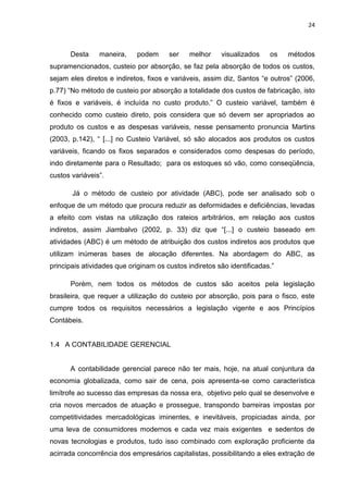 24



      Desta     maneira,    podem      ser    melhor    visualizados    os   métodos
supramencionados, custeio por absorção, se faz pela absorção de todos os custos,
sejam eles diretos e indiretos, fixos e variáveis, assim diz, Santos ―e outros‖ (2006,
p.77) ―No método de custeio por absorção a totalidade dos custos de fabricação, isto
é fixos e variáveis, é incluída no custo produto.‖ O custeio variável, também é
conhecido como custeio direto, pois considera que só devem ser apropriados ao
produto os custos e as despesas variáveis, nesse pensamento pronuncia Martins
(2003, p.142), ― [...] no Custeio Variável, só são alocados aos produtos os custos
variáveis, ficando os fixos separados e considerados como despesas do período,
indo diretamente para o Resultado; para os estoques só vão, como conseqüência,
custos variáveis‖.

       Já o método de custeio por atividade (ABC), pode ser analisado sob o
enfoque de um método que procura reduzir as deformidades e deficiências, levadas
a efeito com vistas na utilização dos rateios arbitrários, em relação aos custos
indiretos, assim Jiambalvo (2002, p. 33) diz que ―[...] o custeio baseado em
atividades (ABC) é um método de atribuição dos custos indiretos aos produtos que
utilizam inúmeras bases de alocação diferentes. Na abordagem do ABC, as
principais atividades que originam os custos indiretos são identificadas.‖

      Porém, nem todos os métodos de custos são aceitos pela legislação
brasileira, que requer a utilização do custeio por absorção, pois para o fisco, este
cumpre todos os requisitos necessários a legislação vigente e aos Princípios
Contábeis.


1.4 A CONTABILIDADE GERENCIAL


      A contabilidade gerencial parece não ter mais, hoje, na atual conjuntura da
economia globalizada, como sair de cena, pois apresenta-se como característica
limítrofe ao sucesso das empresas da nossa era, objetivo pelo qual se desenvolve e
cria novos mercados de atuação e prossegue, transpondo barreiras impostas por
competitividades mercadológicas iminentes, e inevitáveis, propiciadas ainda, por
uma leva de consumidores modernos e cada vez mais exigentes e sedentos de
novas tecnologias e produtos, tudo isso combinado com exploração proficiente da
acirrada concorrência dos empresários capitalistas, possibilitando a eles extração de
 