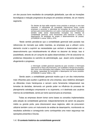 25



um dos poucos bons resultados da competição globalizada, que são as inovações
tecnológicas e redução progressiva de preços em produtos similares, de um mesmo
segmento.

                    Os clientes de hoje estão exigindo novos produtos e serviços a uma taxa
                    crescente. A intensidade da competição internacional forçou muitas
                    empresas a aumentar a velocidade de inovações de novos produtos e
                    serviços para comercializá-los a um custo o mais baixo possível. Felizmente
                    também estão sendo desenvolvidas inovações nos métodos de
                    contabilidade gerencial, como ferramentas para mensurar e avaliar o
                    desempenho de atividades de projeto e desenvolvimento de produto.
                    (ATKINSON ―e outros‖ 2008, p. 674)

       Neste sentido percebe-se que a contabilidade gerencial está pautada nas
referencias de mercado que estão inseridas, as empresas que a utilizam como
elemento crucial a suprimir as necessidades que venham a desencadear com o
desenvolvimento que indubitavelmente irá aflorar no decorrer do tempo. Isso é
possibilitado, através de um conjunto de ações desenvolvidas a fim de solucionar os
problemas interpostos no caminho da administração, que atuem como empecilho,
afugentando o progresso.

                    a informação contábil gerencial expandiu-se para envolver a informação
                    operacional ou física (não financeira), com qualidade e tempos de processo,
                    bem como uma informação mais subjetiva, como mensuração da satisfação
                    do cliente, capacidade do funcionário e desempenho de novos produtos.
                    (ATKINSON ―e outros‖ 2008, p. 36)

       Sendo assim, a contabilidade gerencial mostra que é um dos instrumentos
mais influentes para auxiliar a gerência de uma empresa, seus relatórios abrangem
os diferentes níveis hierárquicos e servem como ferramenta indispensável nas
tomadas de decisões, derivando um grande poder na influência do processo de
planejamento estratégico empresarial e no orçamento, e é destinada aos usuários
internos da contabilidade, sendo por tanto opcional para as empresas.

      Todas as empresas devem tomar como bases os conceitos implementados
pela adoção da contabilidade gerencial, independentemente de serem de pequeno
médio ou grande porte, para direcionarem seus negócios, além de procurarem
utilizá-la também como um instrumento de análise de desempenho, monitorando os
resultados auferidos e conseguindo como contrapartida uma maior segurança nas
operações presentes e futuras.


1.4.1 O contexto histórico da contabilidade gerencial
 