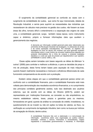 26




      O surgimento da contabilidade gerencial se confunde as vezes com o
surgimento da contabilidade de custos, que como foi aqui mencionada, datada da
Revolução Industrial, e servia para suprimir as necessidades das indústrias que
necessitavam de cálculos mais precisos na gestão dos custos, não fossem as duas
áreas tão afins, tornaria difícil o entendimento e a separação das origens de cada
uma, a contabilidade gerencial, surgiu       também nessa época, como instrumento
capaz e dinâmico, próprio a fornecer informações úteis que auxiliem o
gerenciamento dos negócios.

                     A demanda por informação contábil gerencial pode estar relacionada aos
                     primórdios da Revolução Industrial nas tecelagens, no artesanato de armas
                     e de outras operações manufatureiras. Por exemplo, os registros das
                     tecelagens do inicio do século XIX mostram que seus gerentes recebiam
                     informações sobre o custo horário de converter matéria-prima (algodão) em
                     produtos intermediários (fio e linha de costura) e produtos acabados
                     (tecidos) e o custo por quilo de produto por departamento e por operário.
                     (ATKINSON ―e outros‖ 2008, p. 39)

       Essas ações seriam tomadas com bases segundo as idéias de Atkinson ―e
outros‖ (2008) para controlar e melhorar a eficiência, e para as decisões de preço e
mix de produção, desta forma teriam bases para aquisição de mais máquinas,
quando fossem realmente necessárias e mensurar a eficiência diferenciada de cada
funcionário compensando-os de acordo com a produção.

      Existem várias etapas em que a contabilidade gerencial parece entrar em
confronto com a contabilidade financeira, pois a contabilidade financeira está mais
voltada para demonstração dos resultados econômico-financeiros, e no cumprimento
dos princípios contábeis geralmente aceitos, tudo isso destinado aos usuários
externos, que de acordo com as idéias de Oliveira ([200-?]), podem ser
representados por: Instituições financeiras, ao conceder ou não empréstimos, ou
mesmo estabelecer valores, taxas, prazos e garantias para os mesmos;
fornecedores em geral, quando da análise na concessão de crédito; investidores, no
questionamento de se investir ou não em ações na bolsa de valores; ao fisco, na
verificação ao cumprimento da legislação tributária, bem como na busca por indícios
de sonegação de tributos; dentre outros.

                     A contabilidade financeira lida com a elaboração e a comunicação de
                     informação    econômica sobre uma organização ao publico externo:
                     acionistas, credores ( bancos, financeiras e fornecedores), órgãos
                     reguladores e autoridades governamentais e tributarias. A informação
 