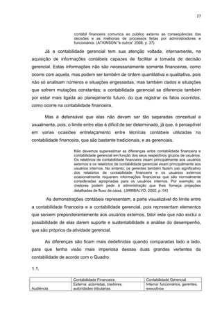27



                      contábil financeira comunica ao público externo as conseqüências das
                      decisões e as melhorias de processos feitas por administradores e
                      funcionários. (ATKINSON ―e outros‖ 2008, p. 37)

       Já a contabilidade gerencial tem sua atenção voltada, internamente, na
aquisição de informações contábeis capazes de facilitar a tomada de decisão
gerencial. Estas informações não são necessariamente somente financeiras, como
ocorre com aquela, mas podem ser também de ordem quantitativa e qualitativa, pois
não só analisam números e situações engessadas, mas também dados e situações
que sofrem mutações constantes; a contabilidade gerencial se diferencia também
por estar mais ligada ao planejamento futuro, do que registrar os fatos ocorridos,
como ocorre na contabilidade financeira.

       Mas é defensável que elas não devam ser tão separadas conceitual e
usualmente, pois, o limite entre elas é difícil de ser determinado, já que, é perceptível
em varias ocasiões entrelaçamento entre técnicas contábeis utilizadas na
contabilidade financeira, que são bastante tradicionais, e as gerenciais.

                      Não devemos superestimar as diferenças entre contabilidade financeira e
                      contabilidade gerencial em função dos seus respectivos grupos de usuários.
                      Os relatórios de contabilidade financeira visam principalmente aos usuários
                      externos e os relatórios de contabilidade gerencial visam principalmente aos
                      usuários internos. No entanto, os gerentes também fazem uso significativo
                      dos relatórios de contabilidade financeira e os usuários externos
                      ocasionalmente requerem informações financeiras que são normalmente
                      consideradas apropriadas para os usuários internos. Por exemplo, os
                      credores podem pedir à administração que lhes forneça projeções
                      detalhadas de fluxo de caixa. (JIAMBALVO, 2002, p. 04)

       As demonstrações contábeis representam, a parte visualizável do limite entre
a contabilidade financeira e a contabilidade gerencial, pois representam elementos
que servem preponderantemente aos usuários externos, fator este que não exclui a
possibilidade de elas darem suporte e sustentabilidade a análise do desempenho,
que são próprios da atividade gerencial.

       As diferenças são ficam mais dedefinidas quando comparadas lado a lado,
para que tenha visão mais imperiosa dessas duas grandes vertentes da
contabilidade de acordo com o Quadro

1.1.

                     Contabilidade Financeira                    Contabilidade Gerencial
                     Externa: acionistas, credores,              Interna: funcionários, gerentes,
Audiência            autoridades tributárias.                    executivos
 