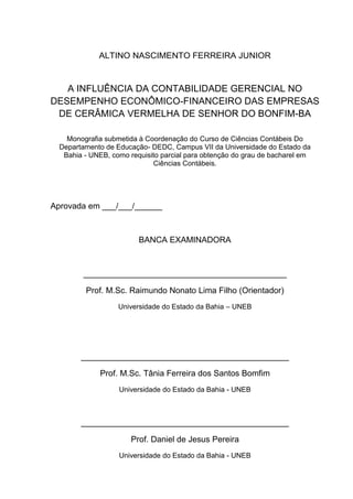 ALTINO NASCIMENTO FERREIRA JUNIOR



   A INFLUÊNCIA DA CONTABILIDADE GERENCIAL NO
DESEMPENHO ECONÔMICO-FINANCEIRO DAS EMPRESAS
 DE CERÂMICA VERMELHA DE SENHOR DO BONFIM-BA

    Monografia submetida à Coordenação do Curso de Ciências Contábeis Do
  Departamento de Educação- DEDC, Campus VII da Universidade do Estado da
   Bahia - UNEB, como requisito parcial para obtenção do grau de bacharel em
                             Ciências Contábeis.




Aprovada em ___/___/______



                         BANCA EXAMINADORA



         ____________________________________________

         Prof. M.Sc. Raimundo Nonato Lima Filho (Orientador)
                   Universidade do Estado da Bahia – UNEB




        _____________________________________________

              Prof. M.Sc. Tânia Ferreira dos Santos Bomfim
                   Universidade do Estado da Bahia - UNEB



        _____________________________________________

                       Prof. Daniel de Jesus Pereira
                   Universidade do Estado da Bahia - UNEB
 