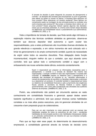 29



                    A tomada de decisão é parte integrante do processo de planejamento e
                    controle – as decisões são tomadas para recompensar ou punir os gerentes,
                    para alterar as ações ou revisar os planos. A empresa deve adicionar um
                    novo produto? Deve abandonar um produto existente? Deve fabricar um
                    componente usado na montagem do seu principal produto ou contratar uma
                    outra empresa para produzi-lo? Que preço a empresa deve cobrar por um
                    novo produto? Essas perguntas indicam apenas algumas das decisões-
                    chave que as empresas enfrentam. E a forma como tomam essas decisões
                    irá determinar sua rentabilidade futura e possivelmente sua sobrevivência.
                    (JIAMBALVO, 2002, p. 3)

      Vista a importância da tomada de decisão, que finda sendo algo intrínseco a
exploração máxima das técnicas contábeis atreladas as gerenciais, observa-se
também    que   deve-se    depositar      total   autonomia      a    quem      couber     tais
responsabilidades, pois a estes profissionais são incumbidas diversas atividades de
grande relevância e expressão, e em vários momentos ele será colocado sob o
limiar do gerenciamento e do amplo conhecimento contábil, quando da necessidade
de argüir sobre todos os assuntos discutidos. Para delegação desta função
incomensurável, ninguém melhor do que o contador, que aqui atuando como
controller, terá que aplicar todo o conhecimento contábil e seguir com o
embasamento nas novas vertentes desta ciência, evoluindo constantemente.

                    Quem é responsável por preparar as informações necessárias para o
                    planejamento, o controle e a tomada de decisão? Na maioria das
                    organizações, a posição contábil no topo das organizações é ocupada pelo
                    controller. O controller prepara os relatórios para o planejamento e a
                    avaliação das atividades da empresa (p. ex., decisões relacionadas á
                    compra de equipamentos de escritório ou decisões relacionadas a adicionar
                    ou a abandonar um produto). O controller também é responsável por todos
                    os relatórios de contabilidade financeira e pelo cumprimento das exigências
                    fiscais perante a secretaria da Receita Federal e outros órgãos
                    governamentais, bem como pela coordenação das atividades dos auditores
                    externos da empresa. (JIAMBALVO, 2002, p. 8)

      Porém, seu entendimento não poderá ser circunscrito apenas ao vasto
conhecimento em contabilidade financeira e gerencial, apesar destes serem
bastante significativo e admirável, terá que possuir diversas outras habilidades
correlatas a os mais altos postos executivos, pois irá gerenciar atividades de um
crescente e bem preparado grupo de colaboradores.

                    Para ser um ator importante no corpo gerencial você vai precisar das
                    habilidades exigidas de todos os executivos de alto nível – excelentes
                    habilidades de comunicação escrita e oral, habilidades interpessoais sólidas
                    e um profundo conhecimento da indústria em que sua empresa compete.
                    (JIAMBALVO, 2002, p. 8)

      Para que se faça valer esse papel, de determinante do desenvolvimento
empresarial, a contabilidade gerencial através da tomada de decisão como
 