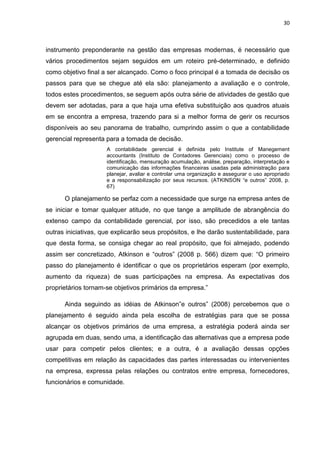 30



instrumento preponderante na gestão das empresas modernas, é necessário que
vários procedimentos sejam seguidos em um roteiro pré-determinado, e definido
como objetivo final a ser alcançado. Como o foco principal é a tomada de decisão os
passos para que se chegue até ela são: planejamento a avaliação e o controle,
todos estes procedimentos, se seguem após outra série de atividades de gestão que
devem ser adotadas, para a que haja uma efetiva substituição aos quadros atuais
em se encontra a empresa, trazendo para si a melhor forma de gerir os recursos
disponíveis ao seu panorama de trabalho, cumprindo assim o que a contabilidade
gerencial representa para a tomada de decisão.
                     A contabilidade gerencial é definida pelo Institute of Manegement
                     accountants (Instituto de Contadores Gerenciais) como o processo de
                     identificação, mensuração acumulação, análise, preparação, interpretação e
                     comunicação das informações financeiras usadas pela administração para
                     planejar, avaliar e controlar uma organização e assegurar o uso apropriado
                     e a responsabilização por seus recursos. (ATKINSON ―e outros‖ 2008, p.
                     67)

      O planejamento se perfaz com a necessidade que surge na empresa antes de
se iniciar e tomar qualquer atitude, no que tange a amplitude de abrangência do
extenso campo da contabilidade gerencial, por isso, são precedidos a ele tantas
outras iniciativas, que explicarão seus propósitos, e lhe darão sustentabilidade, para
que desta forma, se consiga chegar ao real propósito, que foi almejado, podendo
assim ser concretizado, Atkinson e ―outros‖ (2008 p. 566) dizem que: ―O primeiro
passo do planejamento é identificar o que os proprietários esperam (por exemplo,
aumento da riqueza) de suas participações na empresa. As expectativas dos
proprietários tornam-se objetivos primários da empresa.‖

      Ainda seguindo as idéias de Atkinson‖e outros‖ (2008) percebemos que o
planejamento é seguido ainda pela escolha de estratégias para que se possa
alcançar os objetivos primários de uma empresa, a estratégia poderá ainda ser
agrupada em duas, sendo uma, a identificação das alternativas que a empresa pode
usar para competir pelos clientes; e a outra, é a avaliação dessas opções
competitivas em relação às capacidades das partes interessadas ou intervenientes
na empresa, expressa pelas relações ou contratos entre empresa, fornecedores,
funcionários e comunidade.
 