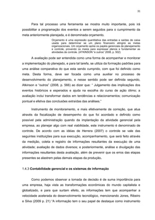 31



      Para tal processo uma ferramenta se mostra muito importante, pois irá
possibilitar a programação dos eventos a serem seguidos para o cumprimento da
meta anteriormente planejada, e é denominada orçamento.
                     Orçamento é uma expressão quantitativa das entradas e saídas de caixa
                     usada para determinar se um plano financeiro atingirá as metas
                     organizacionais. Um orçamento apóia os papéis gerenciais de planejamento
                     e controle, provendo os meios para expressar planos e fundamentar as
                     atividades de controle. (ATKINSON ―e outros‖ 2008, p. 502)

      A avaliação pode ser entendida como uma forma de acompanhar e monitorar
a implementação do planejado, e para tal tarefa, se utiliza da formação padrões para
uma análise comparativa do que esta sendo cumprido, com que foi definido como
meta. Desta forma, deve ser focada como uma auxiliar no processo de
desenvolvimento do planejamento, e nesse sentido pode ser definida segundo,
Atkinson e ―outros‖ (2008, p. 566) ao dizer que: ― Julgamento das implicações dos
eventos históricos e esperados e ajuda na escolha do curso de ação ótimo; a
avaliação inclui transformar dados em tendências e relacionamentos; comunicação
pontual e efetiva das conclusões extraídas das análises.‖

      Instrumento de monitoramento, e mais efetivamente de correção, que atua
através da fiscalização de desempenho do que foi acordado e definido como
possível pela administração quando da implantação da atividade gerencial pela
empresa, ao planejar algo com real viabilidade, este instrumento é denominado de
controle. De acordo com as idéias de Herrera (2007) o controle se vale das
seguintes instituições para sua execução, acompanhamento, que será feito através
da medição, coleta e registro de informações resultantes da execução de uma
atividade; avaliação de dados diversos; e posteriormente, análise e divulgação das
informações resultantes desta avaliação, além de prevenir que os erros das etapas
presentes se alastrem pelas demais etapas da produção.


1.4.3 Contabilidade gerencial e os sistemas de informação


      Como podemos observar a tomada de decisão é de suma importância para
uma empresa, haja vista as transformações econômicas do mundo capitalista e
globalizado, e para que surtam efeito, as informações tem que acompanhar a
velocidade acelerada do desenvolvimento tecnológico, mencionando Jones, Ribeiro
e Silva (2009 p. 21) ―A informação tem o seu papel de destaque como instrumento
 
