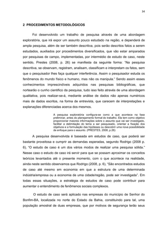 34



2 PROCEDIMENTOS METODOLÓGICOS


      Foi desenvolvido um trabalho de pesquisa através de uma abordagem
exploratória, que irá expor um assunto pouco estudado na região, e dependerá de
ampla pesquisa, além de ser também descritiva, pois serão descritos fatos a serem
estudados, auxiliados por procedimentos diversificados, que vão estar amparados
por pesquisas de campo, implementadas, por intermédio de estudo de caso, neste
sentido, Prestes (2008, p. 26) se manifesta da seguinte forma: ―Na pesquisa
descritiva, se observam, registram, analisam, classificam e interpretam os fatos, sem
que o pesquisador lhes faça qualquer interferência. Assim o pesquisador estuda os
fenômenos do mundo físico e humano, mas não os manipula.‖ Sendo assim esses
conhecimentos imprescindíveis adquiridos nas pesquisas bibliográficas, que
nortearão o cunho cientifico da pesquisa, tudo isso feito através de uma abordagem
qualitativa, pois realizar-se-á, mediante análise de dados não apenas numéricos
mais de dados escritos, na forma de entrevista, que carecem de interpretações e
explanações diferenciadas acerca dos mesmos.

                     A pesquisa exploratória configura-se como a que acontece na fase
                     preliminar, antes do planejamento formal do trabalho. Ela tem como objetivo
                     proporcionar maiores informações sobre o assunto que vai ser investigado,
                     facilitar a delimitação do tema a ser pesquisado, orientar a fixação dos
                     objetivos e a formulação das hipóteses ou descobrir uma nova possibilidade
                     de enfoque para o assunto. (PRESTES, 2008, p.26)

      A pesquisa desenvolvida é baseada em estudos de caso, que poderá ser
bastante proveitosa e cumprir as demandas esperadas, segundo Rodrigo (2008 p.
6), ―O estudo de caso é um dos vários modos de realizar uma pesquisa sólida.‖
Nesse caso o estudo de caso irá servir para que se possam aproximar os conceitos
teóricos levantados até o presente momento, com o que acontece na realidade,
ainda neste sentido observamos que Rodrigo (2008, p. 6), ―São encontrados estudos
de caso até mesmo em economia em que a estrutura de uma determinada
indústria/empresa ou a economia de uma cidade/região, pode ser investigada‖. Em
todas essas situações, a estratégia de estudos de caso pode contribuir para
aumentar o entendimento de fenômenos sociais complexos.

       O estudo de caso será aplicado nas empresas do município de Senhor do
Bonfim-BA, localizada no norte do Estado da Bahia, constituindo para tal, uma
população amostral de duas empresas, que por motivos de segurança terão seus
 