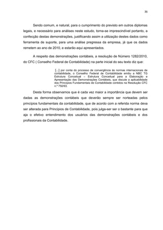 36



      Sendo comum, e natural, para o cumprimento do previsto em outros diplomas
legais, e necessário para análises neste estudo, torna-se imprescindível portanto, a
confecção destas demonstrações, justificando assim a utilização destes dados como
ferramenta de suporte, para uma análise pregressa da empresa, já que os dados
remetem ao ano de 2010, e estarão aqui apresentados.

      A respeito das demonstrações contábeis, a resolução de Número 1282/2010,
do CFC ( Conselho Federal de Contabilidade) na parte inicial do seu texto diz que:

                      [...] por conta do processo de convergência às normas internacionais de
                     contabilidade, o Conselho Federal de Contabilidade emitiu a NBC TG
                     Estrutura Conceitual – Estrutura Conceitual para a Elaboração e
                     Apresentação das Demonstrações Contábeis, que discute a aplicabilidade
                     dos Princípios Fundamentais de Contabilidade contidos na Resolução CFC
                     n.º 750/93.

      Desta forma observamos que é cada vez maior a importância que devem ser
dadas as demonstrações contábeis que deverão sempre ser norteadas pelos
princípios fundamentais da contabilidade, que de acordo com a referida norma deva
ser alterada para Princípios de Contabilidade, pois julga-ser ser o bastante para que
aja o efetivo entendimento dos usuários das demonstrações contábeis e dos
profissionais da Contabilidade.
 