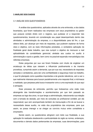 37



3 ANÁLISE DOS DADOS


3.1 ANÁLISE DOS QUESTIONÁRIOS


      A análise dos questionários, aplicados através de uma entrevista, e dos dados
levantados, que foram realizados nas empresas com seus proprietários ou gestor
que possuía contato direto com o negócio, que pudesse vir a responder tais
questionamentos, levando em consideração seu papel desempenhado dentro das
atividades e administração da empresa, e a disponibilidade para tal fim, o que
obteve êxito, por alcançar por meio de respostas, que puderam explanar de forma
clara e objetiva, com as reais informações prestadas, a verdadeira aplicação da
finalidade geral deste trabalho, que visa cumprir o objetivo de mensurar a real
aplicabilidade da contabilidade gerencial, atrelada aos custos no auxilio à
administração e apoio a gestão, bem como na possível expansão mercadológica das
referidas empresas.
      Estas perguntas por sua vez foram findadas com intuito de englobar um
arcabouço de idéias que viessem a influenciar positivamente e de maneira
proveitosa, cumprindo assim a demanda, que por sua vez, necessitaria de respostas
sensatas e verdadeiras, para dar uma confiabilidade e segurança maior ao trabalho,
o que foi planejado como questões importantes e de grande relevância, vem a ser o
que realmente interessa para buscar paulatinamente uma resposta final, e intrínseca
a realidade, que perpassa pela busca incessante rumo a uma expressão do que aqui
é almejado.
      Esse processo de entrevista, permitiu que tivéssemos uma visão mais
abrangente das transformações e acontecimentos por que tem passado as
empresas ao logo dos anos, no que tange a administração, relacionando sua relação
com a tomada de decisão, por meio de consultas ao profissional contábil, por ela
responsável, que vem acompanhada também da mensuração a fim de se buscar a
necessidade desse auxilio, na visão dos proprietários das empresas, para que
assim, se possa interagir e se chegar ao convívio mutuo entre contabilista e
empresário.
      Sendo assim, os questionários atingiram com êxito sua finalidade, e sua
aplicação foi realizada obedecendo a particularidade do sigilo as nomes, endereços,
documentos e demais dados pertencentes às empresas, suas denominações, para
 