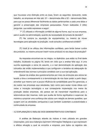 38



que houvesse uma distinção entre as duas, foram as seguintes: doravante, neste
trabalho, as empresas em lide são: 01 – denominada Alfa e 02 – denominada Beta,
para que se possa diferenciar facilmente os dados pertencentes a cada uma delas e
garantir a preservação das empresas pesquisadas; Foram realizadas 3 (três)
perguntas que estão expressas a seguir:
       1º ) É utilizada a informação contábil de alguma forma, aqui na sua empresa,
para o auxilio na administração, quando da necessidade de tomada de decisão?
      2º) Na compra ou aquisição de equipamentos, ou mesmo de novas
tecnologias para aplicação na produção, você consulta o profissional contábil?


      3º) Você já se utilizou das informações contábeis, para tentar baixar custos
dos produtos, ou mesmo procurar inserir novos produtos no seu leque de produção?


      As respostas encontram-se na integra, no Apêndice, que estão no final deste
trabalho, localizada na página 55, tendo em vista que a analise feita aqui, é uma
sucinta explanação a cerca do assunto, e a real demonstração da aplicação dos
conceitos ate então implementados e que configuram a tentativa de adequação do
entendimento das normas e princípios contábeis com a sua real aplicação.
      Apesar da análise dos questionamentos por meio da entrevista aos sócios ter
levado a tona o embasamento e a demonstração de nos fazer poder a partir daqui,
acreditar que mesmo com a pouca influência da contabilidade para fins gerencias, e
de custos nas empresas aqui estudadas, bem como para acatar novas idéias com
vistas a inovação tecnológica e sua conseqüente implantação nos meios de
produção destas empresas, ela parece ser de inenarrável importância para a
sobrevivência das mesmas, visto que auxilia de forma significativa e essencial, de
maneira a propiciar uma confiança dos sócios com relação as demais questões, que
surgem com as atividades corriqueiras e que também sustentam a produtividade e
continuidade da empresa.


3.2 EXPLANAÇÃO E ANÁLISE DOS DEMONSTRATIVOS CONTÁBEIS


      A análise de Balanços através de índices é mais utilizada em grandes
corporações, pois seus balanços exprimem informações fidedignas e que expressam
a efetiva situação a qual se encontra a empresa, pois todos os registros são
 