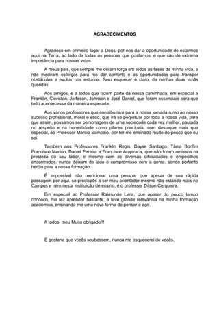 AGRADECIMENTOS


      Agradeço em primeiro lugar a Deus, por nos dar a oportunidade de estarmos
aqui na Terra, ao lado de todas as pessoas que gostamos, e que são de extrema
importância para nossas vidas.
      A meus pais, que sempre me deram força em todos as fases da minha vida, e
não mediram esforços para me dar conforto e as oportunidades para transpor
obstáculos e evoluir nos estudos. Sem esquecer é claro, de minhas duas irmãs
queridas.
       Aos amigos, e a todos que fazem parte da nossa caminhada, em especial a
Franklin, Cleriston, Jerfeson, Johnson e José Daniel, que foram essenciais para que
tudo acontecesse da maneira esperada.
      Aos vários professores que contribuíram para a nossa jornada rumo ao nosso
sucesso profissional, moral e ético, que irá se perpetuar por toda a nossa vida, para
que assim, possamos ser personagens de uma sociedade cada vez melhor, pautada
no respeito e na honestidade como pilares principais, com destaque mais que
especial, ao Professor Marcio Sampaio, por ter me ensinado muito do pouco que eu
sei.
       Também aos Professores Franklin Regis, Dayse Santiago, Tânia Bonfim
Francisco Marton, Daniel Pereira e Francisco Arapiraca, que não foram omissos na
presteza do seu labor, e mesmo com as diversas dificuldades e empecilhos
encontrados, nunca deixam de lado o compromisso com a gente, sendo portanto
heróis para a nossa formação.
     É impossível não mencionar uma pessoa, que apesar de sua rápida
passagem por aqui, se predispôs a ser meu orientador mesmo não estando mais no
Campus e nem nesta instituição de ensino, é o professor Dílson Cerqueira.
      Em especial ao Professor Raimundo Lima, que apesar do pouco tempo
conosco, me fez aprender bastante, e teve grande relevância na minha formação
acadêmica, ensinando-me uma nova forma de pensar e agir.


      A todos, meu Muito obrigado!!!


      E gostaria que vocês soubessem, nunca me esquecerei de vocês.
 