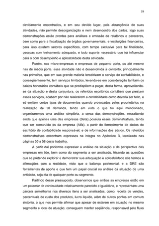 39



devidamente encontrados, e em seu devido lugar, pois abrangência de suas
atividades, não permite desorganização e nem desencontro dos dados, logo suas
demonstrações estão prontas para análises e emissão de relatórios e pareceres,
bem como para a fiscalização de órgãos governamentais, e instituições financeiras,
para isso existem setores específicos, com tempo exclusivo para tal finalidade,
pessoas com treinamento adequado, e todo suporte necessário que irá influenciar
para o bom desempenho e aplicabilidade desta atividade.
      Porém, nas micro-empresas e empresas de pequeno porte, ou até mesmo
nas de médio porte, essa atividade não é desenvolvida a contento, principalmente
nas primeiras, que em sua grande maioria terceirizam o serviço de contabilidade, e
conseqüentemente, tem serviços limitados, levando-se em consideração também os
baixos honorários contábeis que se predispõem a pagar, desta forma, aproveitando-
se da situação e desta conjuntura, os referidos escritórios contábeis que prestam
esses serviços, acabam por não realizarem a contabilidade como deveria ser feito, e
só emitem certos tipos de documentos quando provocados pelos proprietários na
realização de tal demanda, tendo em vista o que foi aqui mencionado,
organizaremos uma análise simplória, a cerca das demonstrações, ressaltando
ainda que apenas uma das empresas (Beta) possuía esses demonstrativos, tendo
que ser construído os da empresa (Alfa), a partir do fornecimento de dados do
escritório de contabilidade responsável, e de informações dos sócios. Os referidos
demonstrativos encontram expressos na integra no Apêndice B, localizado nas
páginas 55 a 58 deste trabalho.
      A partir daí podemos expressar a análise da situação e da perspectiva das
empresas em lide, bem como do segmento a ser analisado, frisando as questões
que se pretende explorar e demonstrar sua adequação e aplicabilidade nos termos e
afirmações com a realidade, visto que o balanço patrimonial, e a DRE são
ferramentas de aporte e que tem um papel crucial na análise da situação de uma
entidade, seja ela de qualquer porte ou segmento.
      Partindo desse pressuposto, observamos que ambas as empresas estão em
um patamar de continuidade relativamente parecido e igualitário, e representam uma
parcela semelhante nos diversos itens a ser analisados, como: receita de vendas,
percentuais de custo dos produtos, lucro liquido, além de outros pontos em comum
sintonia, o que nos permite afirmar que apesar de estarem em atuação no mesmo
segmento e local de atuação, conseguem manter seqüência, responsável pelo fluxo
 