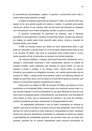 40



de permanência mercadológica, sujeitos a suportar a concorrência entre elas, e
dentre várias outras atuantes na região.
      A análise do balanço patrimonial da empresa 01 (Alfa), nos permite inferir que
apesar de ter uma grande quantia em valores a receber, é superado pelo grande
volume em valores no seu estoque, além de não serem tão elevados as despesas
com fornecedores e com outras obrigações contidas no passivo circulante.
      O aumento considerável do patrimônio da empresa, vista a diferença
percebida no atual patrimônio, expresso no patrimônio liquido, na parte das reservas,
em relação ao capital social inicial subscrito pelos sócios, mostra a evolução da
empresa desde a sua criação.
      A DRE da empresa mostra que obteve um lucro relativamente baixo, e que
pode ser melhorado, e apesar desta, ter um lucro liquido relativamente maior do que
o da empresa 02 (Beta), haja vista as proporções entre vendas totais e o lucro
liquido apurado ao final, já deduzidos os impostos e as demais deduções.
       Na empresa 02(Beta), o balanço patrimonial demonstra semelhança com a
situação e continuidade observada e retro caracterizada, descrito na análise da
empresa 01(Alfa), porém apresenta uma situação um pouco melhor, no que diz
respeito a contas a receber, e um estoque maior, mesmo tendo um passivo
circulante, que expressa as obrigações iminentes, com valores aproximados aos da
empresa 01 (Alfa), o capital social inicial também mostra uma diferença abissal em
relação ao patrimônio atual, como se observa no patrimônio liquido da empresa, que
obteve um crescimento bastante considerável em valores.
      Observamos na análise da DRE da empresa 02 (Beta), que obteve um lucro
semelhante ao da empresa01(Alfa), mesmo tendo uma receita de vendas maior, e o
que se pode registrar e tornou-se perceptível, é que essa diferença se deva em sua
maior parte as despesas gerais e administrativas, que apresentou uma discrepância
maior dentre as duas, pois os percentuais de impostos e de custo dos produtos,
mantêm-se bastante parecidos, expressando a homogeneidade do setor.
         As explanações pertinentes e que se fazem necessárias ao enfoque do
trabalho, para que se compram os anseios do que é aqui pretendido, como forma de
permear em meio ao estudo as reais carências e necessidades do setor, expressas
através das possíveis deficiências encontradas na realização do estudo em relação
a aplicabilidade da contabilidade gerencial, nos permitem dizer que os custos dos
produtos, parecem ser os maiores responsáveis pelos entraves encontrados na
 