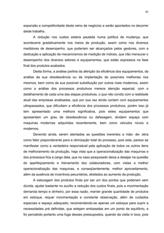 41



expansão e competitividade deste ramo de negócios e serão apontados no decorrer
deste trabalho.
      A redução nos custos estaria pautada numa política de mudança, que
aconteceria gradativamente nos meios de produção, assim como nos diversos
medidores de desempenho, que poderiam ser alcançados pelos gestores, com a
dedicação e aplicação de mecanicismos de medição de índices, que irão mensurar o
desempenho dos diversos setores e equipamentos, que estão expressos na fase
final dos produtos acabados.
      Desta forma, a análise partiria da aferição da eficiência dos equipamentos, da
análise da sua obsolescência ou da implantação de possíveis melhorias nos
mesmos, bem como da sua possível substituição por outros mais modernos, assim
como a análise dos processos produtivos merece atenção especial, com o
detalhamento de cada uma das etapas produtivas, o que não condiz com a realidade
atual das empresas analisadas, que por sua vez ainda contam com equipamentos
ultrapassados, que dificultam a eficiência dos processos produtivos, porém isso já
tem apresentado uma melhora significativa, pois estes equipamentos que
apresentam um grau de obsolescência ou defasagem, dividem espaço com
maquinas modernas adquiridas recentemente, bem como veículos novos e
modernos.
      Devendo ainda, serem atentadas as questões inerentes a mão- de- obra
como fator preponderante para a otimização total do processo, pois esta, parece se
manifestar como a verdadeira responsável pela aplicação de todos os outros itens
de melhoramento da produção, haja vista que a operacionalização das maquinas e
dos processos fica a cargo dela, que no caso pesquisado deixa a desejar na questão
do aperfeiçoamento e treinamento dos colaboradores, com vistas a melhor
operacionalização das maquinas, e conseqüentemente, melhor aproveitamento,
além da ausência de incentivos pecuniários, atrelados ao aumento da produção.
      A estocagem dos produtos finda por ser um dos pontos que poderiam sem
dúvida, ajudar bastante no auxílio a redução dos custos finais, pois a movimentação
demanda tempo e dinheiro, por essa razão, manter grande quantidade de produtos
em estoque, requer movimentação e constante observação, além de cuidados
especiais e espaço adequado, recomendando-se apenas um estoque para suprir a
necessidades pré definidas, que estejam embasadas em um ponto de equilíbrio, e
foi percebido portanto uma fuga desses pressupostos, quando da visita in loco, pois
 